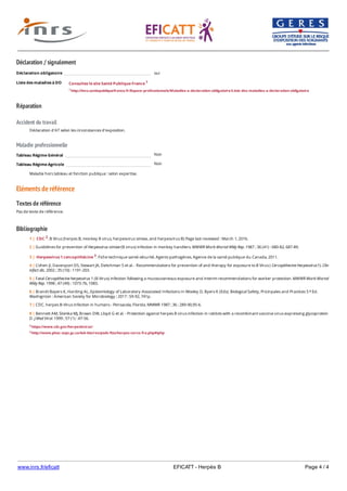 www.inrs.fr/eficatt EFICATT - Herpès B Page 4 / 4
Déclaration / signalement
Liste des maladies à DO
Réparation
Accident du travail
Maladie professionnelle
Non
Non
Eléments de référence
Textes de référence
Pas de texte de référence.
Bibliographie
Déclaration obligatoire oui
Consultez le site Santé Publique France 1
1 http://invs.santepubliquefrance.fr/Espace-professionnels/Maladies-a-declaration-obligatoire/Liste-des-maladies-a-declaration-obligatoire
Déclaration d'AT selon les circonstances d'exposition.
Tableau Régime Général
Tableau Régime Agricole
Maladie hors tableau et fonction publique : selon expertise.
2 https://www.cdc.gov/herpesbvirus/
3 http://www.phac-aspc.gc.ca/lab-bio/res/psds-ftss/herpes-cerco-fra.php#tphp
1 | CDC 2. B Virus (herpes B, monkey B virus, herpesvirus simiae, and herpesvirus B) Page last reviewed : March 1, 2016.
2 | Guidelines for prevention of Herpesvirus simiae (B virus) infection in monkey handlers. MMWR Morb Mortal Wkly Rep. 1987 ; 36 (41) : 680-82, 687-89.
3 | Herpesvirus 1 cercopithécine 3. Fiche technique santé-sécurité. Agents pathogènes. Agence de la santé publique du Canada, 2011.
4 | Cohen JI, Davenport DS, Stewart JA, Deitchman S et al. - Recommendations for prevention of and therapy for exposure to B Virus ( Cercopithecine Herpesvirus1). Clin
infect dis. 2002 ; 35 (10) : 1191-203.
5 | Fatal Cercopithecine herpesvirus 1 (B Virus) infection following a mucocutaneous exposure and interim recommendations for worker protection. MMWR Morb Mortal
Wkly Rep. 1998 ; 47 (49) : 1073-76, 1083.
6 | Brandt Bayers K, Harding AL, Epidemiology of Laboratory-Associated Infections In Wooley D, Byers K (Eds). Biological Safety, Pricinpales and Practices 5 Ed.
Washignton : American Society for Microbiology ; 2017 : 59-92, 741p.
e
7 | CDC. herpes B-Virus infection in humans - Pensacola, Florida. MMWR 1987 ; 36 : 289-90,95-6.
8 | Bennett AM, Slomka MJ, Brown DW, Lloyd G et al. - Protection against herpes B virus infection in rabbits with a recombinant vaccinia virus expressing glycoprotein
D. J Med Virol. 1999 ; 57 (1) : 47-56.
 