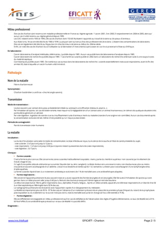 www.inrs.fr/eficatt EFICATT - Charbon Page 2 / 5
Milieu professionnel
Pathologie
Nom de la maladie
Transmission
La maladie
Des cas de charbon sont reconnus en maladie professionnelle en France au régime agricole : 1 cas en 2001, 3 en 2003, 5 respectivement en 2004 et 2005, alors qu’
aucun cas n’a été reconnu au régime général depuis 1999.
Les CDC relatent entre 1955 et 1999, 236 cas de charbon dont 153 (65 %) étaient rapportés au travail de la laine ou de peaux d’animaux.
Aux Etats-Unis, 18 cas ont été décrits de 1900 à 1978. La plupart sont survenus chez des professionnels de la laine ; 2 étaient des contaminations de laboratoire.
Des cas ont également été décrits au Royaume-Uni chez les trieurs de laine au début du 20ème siècle.
Enfin, on note des cas de charbon dus à l’utilisation ou la fabrication d’ instruments à percussion en cuir brut provenant d’Asie ou d’Afrique.
En laboratoire :
Cas en laboratoires d'analyse (médicales, vétérinaires...) publiés depuis 1985 : Aucun cas publié dans les laboratoires d’analyses depuis 1985.
Cas en laboratoire de recherche publiés depuis 1985 : 1 cas d’anthrax cutané publié en 2002 dans un laboratoire de recherche américain suite à une coupure avec
du matériel septique.
Cas historiques publiés avant 1985 : De nombreux cas surtout dans les laboratoires de recherche : cutanés essentiellement mais aussi respiratoires, avant la fin des
années 50, date à laquelle un vaccin humain a été introduit.
Fièvre charbonneuse
Synonyme(s) :
Charbon bactéridien (« anthrax » chez les anglo-saxons).
Mode de transmission :
Le plus souvent, par contact de la peau préalablement lésée ou subissant une effraction (blessure, piqûre…).
Par inhalation de spores : en cas de bioterrorisme, mais risque nul à négligeable lors d'un contact avec un animal charbonneux, en dehors de quelques situations très
particulières générant un aérosol.
Par voie digestive : ingestion de viande crue ou insuffisamment cuite d'animaux morts ou malades (viande d'une origine non contrôlée). Aucun cas documenté après
la consommation exclusive de lait, même s'il est possible qu'un risque puisse exister.
Période de contagiosité :
Pas de transmission inter-humaine.
Incubation :
La durée d'incubation varie selon le mode de contamination, la dose infectieuse reçue, la virulence de la souche et l'état de santé préalable du sujet.
- voie cutanée : 2 à 3 jours et jusqu’à 12 jours,
- voie respiratoire : 1 à 5 jours et jusqu’à 60 jours (spores restant quiescentes dans les voies respiratoires),
- voie digestive : 3 à 7 jours.
Clinique :
Forme cutanée :
C'est la forme la plus connue. Elle concerne les zones cutanées habituellement exposées : mains, partie du membre supérieur non couverte par le vêtement de
travail, visage et cou.
Il s’ agit d’une petite vésicule ulcérante qui va suinter (liquide clair ou séro- sanglant). La lésion évolue vers une escarre noire, non douloureuse, plus ou moins
creusante et souvent accompagnée d'un œdème. L'escarre se dessèche et tombe après 1 à 2 semaines. La lésion peut s'accompagner d'une lymphangite et/ou
d'adénopathies.
La forme cutanée répond bien à un traitement antibiotique oral (moins de 1 % de mortalité avec une antibiothérapie adaptée).
Forme respiratoire :
Elle concerne l'appareil pulmonaire le plus souvent mais on a aussi rapporté des formes laryngées et oro-laryngées. Elle fait suite à l'inhalation de spores qui vont
germer dans un délai pouvant aller jusqu'à 60 jours, libérant des toxines provoquant hémorragies et nécrose tissulaire.
Le début est assez banal : fièvre, gêne respiratoire, toux, céphalées, frissons, fatigue… Après un délai variable, apparaît une détresse respiratoire et un état de choc lié
à un état septicémique. Méningite dans 50 % des cas.
La radiographie pulmonaire est évocatrice avec l’apparition rapide d’un élargissement du médiastin.
La létalité est importante (plus de 95 % - 97 % des cas) en l'absence d'un traitement précoce mis en place dès la première phase (l'impact du retard de la prophylaxie
post-exposition ou du traitement sur la survie n’est pas connu mais la mortalité avec prise en charge ad hoc a été estimée à 75 %).
Forme digestive :
Elle est difficilement envisageable en milieu professionnel sauf en cas de défaillance de l'observation des règles d'hygiène élémentaires. Le taux de létalité est à 25 % -
60 % et l'effet d’une antibiothérapie précoce sur ce taux de létalité n'a pas été défini.
Diagnostic :
Isolement de Bacillus anthracis à partir de prélèvements cliniques (hémocultures, écouvillon cutané, LCR, dans l’oropharynx, dans des prélèvements pulmonaires).
 
