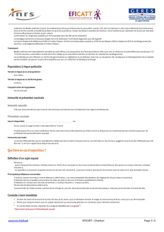 www.inrs.fr/eficatt EFICATT - Charbon Page 3 / 5
Populations à risque particulier
Immunité et prévention vaccinale
Immunité naturelle
Prévention vaccinale
Que faire en cas d'exposition ?
Définition d'un sujet exposé
Conduite à tenir immédiate
Isolement de Bacillus anthracis à partir de prélèvements cliniques (hémocultures, écouvillon cutané, LCR, dans l’oropharynx, dans des prélèvements pulmonaires).
Dans la forme cutanée, le bacille est présent en grande quantité au niveau des lésions cutanées de charbon, mis en évidence par coloration de Gram, par des tests
d’immunofluorescence directs, et par culture.
Confirmation du diagnostic possible par PCR (résultats dans les 24h après réception).
La sérologie (recherche d'anticorps dirigés cont re B. anthracis) n'a d'intérêt diagnostic que rétrospectif.
Le Centre National de Référence (CNR) à l'Institut Pasteur de Paris et le laboratoire associé au CNR (Anses Maisons Alfort) réalisent la PCR et l'antibiogramme des
souches. La sérologie est effectuée à l'Institut Pasteur.
Traitement :
Bacillus anthracis est habituellement sensible aux pénicillines, à la doxycycline, aux fluoroquinolones. Bien que rare, la résistance à la pénicilline est trouvée pour 3 à
12 % des souches. La pénicilline ne doit donc être utilisée qu’en deuxième intention en fonction du résultat de l’antibiogramme.
Les antibiotiques sont efficaces sur les formes germinatives ou végétatives du B. anthracis, mais non sur les spores. Par conséquent, le développement de la maladie
après inhalation de spores ne peut être empêché que par un traitement antibiotique prolongé.
Terrain à risque accru d'acquisition :
Non défini.
Terrain à risque accru de forme grave :
Inconnu.
Cas particulier de la grossesse :
Pas de donnée.
Très peu documentée (on peut trouver des anticorps anti-toxines dans le bétail dans les régions endémiques).
Vaccin disponible oui
Aucun vaccin à usage humain n'est disponible en France.
Il existe aujourd'hui un vaccin acellulaire, mis au point dans les années soixante aux Etats-Unis et au Royaume-Uni recommandé dans certains pays pour les
professionnels particulièrement exposés.
Immunite vaccinale :
La durée d’efficacité des vaccins actuellement utilisés chez les humains n’est pas connue. Les données sur les animaux suggèrent que la durée d’efficacité pourrait
être de 1-2 ans (un rappel est pratiqué tous les ans).
Personne :
- ayant manipulé des animaux infectés vivants ou morts, leurs carcasses ou leurs sous produits (laine contaminée par des spores ou travaux dans les « champs
maudits »),
- ou exposée à une poudre suspecte (ouverture de courrier contaminé…) pouvant contenir des spores de charbon dans le cadre d’un acte de bioterrorisme.
Principales professions concernées :
Travail au contact d’animaux vivants (éleveurs, vétérinaires…) ou morts (employés des abattoirs, les mégisseries, équarrisseurs, bouchers).
Professionnels qui travaillent avec la laine, les soies, les poils ou les cuirs d’animaux possiblement infectés.
Professions en contact avec des sols contaminés ( « champs maudits » ) : travaux publics…
Personnels de laboratoires vétérinaires.
Cas particulier du bioterrorisme : personnes en charge du courrier dans les entreprises ou les services postaux, mais peut prendre bien d’autres formes.
Se laver les mains et les avant-bras avec de l’eau et du savon, puis si nécessaire se laver le visage ou toute autre partie du corps qui a pu être exposée.
Sécher par tamponnement avec du papier absorbant qui est ensuite jeté dans un conteneur pour déchets contaminés.
En cas de bioterrorisme, respecter les consignes détaillées dans ce guide 1.
1 http://social-sante.gouv.fr/IMG/pdf/guide_pct.pdf
 