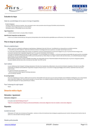 www.inrs.fr/eficatt EFICATT - Charbon Page 4 / 5
Evaluation du risque
Selon les caractéristiques de la source et le type d'exposition
Prise en charge du sujet exposé
Mesures prophylactiques
Suivi médical
Pour l'entourage du sujet exposé
Démarche médico-légale
Déclaration / signalement
Réparation
Accident du travail
Maladie professionnelle
Produits biologiques :
- animaux vivants ou morts du charbon : leurs carcasses ou leurs sous produits venant de pays d’endémie, sols contaminés,
- quantité du micro-organisme dans l’ environnement,
- sa présence dans un échantillon d’air ou de surface.
Type d'exposition :
- contact cutané à travers une peau lésée, inhalation.
Spécificité de l'exposition au laboratoire :
Culture ou surfaces contaminées par des spores (manipulations dans des laboratoires spécialisés avec confinement L3 ont réduit le risque).
Mise en route d’un traitement antibiotique prophylactique, idéalement dans les 24 heures : ciprofloxacine ou doxycycline en première intention.
L’ amoxicilline peut être utilisée en relais chez la femme enceinte si l'antibiogramme de la souche en circulation dans le foyer est connu.
En cas de soins à des patients atteints de charbon, le traitement n'est pas recommandé pour le personnel soignant ou pour le personnel de la morgue si les
précautions standard sont respectées. Rappelons qu'il n'y a pas de transmission interhumaine.
La durée de l’antibiothérapie est fonction du type d’exposition : en cas d'exposition par inhalation : du fait de la persistance potentielle des spores après une possible
exposition par aérosol, la prophylaxie devrait être poursuivie pendant au moins 30 jours et, malgré l’ absence des données claires, une antibiothérapie plus longue
(jusqu'à 60 jours) pourrait être indiquée.
Des indications précises pour chaque modalité d'exposition sont disponibles dans les "Recommandations thérapeutiques pour la prise en charge des patients
exposés à Bacillus anthracis dans des circonstances naturelles" de la SPILF (p16).
Le suivi médical permet d’adapter l’antibioprophylaxie en fonction des résultats des prélèvements, de prendre les décisions adaptées en fonction de ses effets
indésirables, de détecter éventuellement l’apparition de signes cliniques et pour une prise en charge psychologique des victimes, notamment dans les cas de
bioterrorisme.
Le rythme minimal de consultations est :
- < 48 heures après le démarrage de l’antibioprophylaxie ;
- puis une fois par semaine.
En cas de grossesse :
Des trois antibiotiques principaux utilisés contre le charbon l'Amoxicilline est le seul sans aucune contre-indication (sauf antécédent d’allergie) en cours de grossesse
mais ne peut être utilisé qu’en cas de souche sensible. Le charbon étant une maladie mortelle, les bénéfices attendus d'un traitement par Ciprofloxacine ou
Doxycycline dépassent le risque potentiel pour le fœtus.
Néant.
Déclaration obligatoire oui
Consultez le site Santé Publique France 2.
2 http://invs.santepubliquefrance.fr/Espace-professionnels/Maladies-a-declaration-obligatoire/Liste-des-maladies-a-declaration-obligatoire
Déclaration d'AT selon les circonstances d'exposition : contact sur le lieu de travail avec des enveloppes suspectes pouvant contenir des spores de charbon dans le
cadre d'un acte de bioterrorisme par exemple.
 