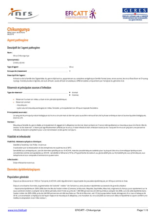 www.inrs.fr/eficatt EFICATT - Chikungunya Page 1 / 6
ChikungunyaMise à jour de la fiche
06/2016
Agent pathogène
Descriptif de l'agent pathogène
Réservoir et principales sources d'infection
Viabilité et infectiosité
Données épidémiologiques
Population générale
Nom :
Virus Chikungunya
Synonyme(s) :
CHIKV, VCHIK
Type d'agent Virus
Groupe de classement 3
Descriptif de l'agent :
Arbovirus de la famille des Togaviridae, du genre Alphavirus, appartenant au complexe antigénique Semliki Forest (avec, entre autres, les virus Ross River et O'nyong-
nyong). Il existe plusieurs lignées, est-sud-africain, ouest-africain et asiatique, différenciables uniquement par l'analyse du génome viral.
Type de réservoir Animal
Homme
Réservoir humain en milieu urbain et en période épidémique.
Réservoir animal :
- moustiques ;
- cycle naturel (moustiques/singes) en milieu forestier, principalement en Afrique tropicale forestière.
Principale(s) source(s) :
Le sang est le principal produit biologique où le virus circule mais ce dernier peut aussi être retrouvé lors de la phase virémique dans d'autres liquides biologiques,
dont le LCR.
Vecteur :
Moustique femelle du genre Aedes, principalement A. aegypti et A. albopictus (ce dernier étant présent en France métropolitaine).Le moustique joue à la fois le rôle de
vecteur et de réservoir : n'étant pas significativement affecté par le virus, il reste infecté et donc infectant toute sa vie. Il acquiert le virus en piquant une personne
infectée, et devient compétent pour une transmission virale après 3 à 4 jours.
Viabilité, résistance physico-chimique :
Viabilité à l'extérieur de l'hôte : inconnue
Inactivation par la dessiccation et des températures supérieures à 58°C.
Sensibilité aux antiseptiques : pas de données spécifiques sur le VCHIK, mais les caractéristiques valables pour la plupart des virus à enveloppe lipidique sont
considérées comme extrapolables au VCHIK : sensibilité à l'éthanol à 70 %, à l'hypochlorite de sodium, au glutaraldéhyde, au formaldéhyde, aux phénoliques, aux
iodophores et aux composés d'ammonium quaternaire.
Infectiosité :
Dose infectante inconnue.
Depuis sa découverte en 1953 en Tanzanie, le VCHIK a été régulièrement responsable de poussées épidémiques, en Afrique comme en Asie.
Depuis une dizaine d'années, augmentation de l'activité " visible " de l'arbovirus, avec plusieurs épidémies successives de grande ampleur
- importante épidémie en 2005-2006 dans les îles de l'océan indien (Comores, la Réunion, Mayotte, Seychelles, Maurice), originaire du Kenya, puis rapidement sur le
sous-continent indien à compter de la même période, dont l'Inde où près de 1 300 000 personnes ont été touchées à compter de 2006. Lors de cette épidémie dans
l'océan indien de 2005-2006, près de 244 000 personnes ont été touchées sur l'île de la Réunion, soit 1/3 de la population locale, témoignant d'un taux d'attaque de
35 %. La transmission a impliqué ici de façon majeure le moustique A. albopictus, une mutation du virus (A226V) survenue en début d'épidémie lui ayant conféré une
meilleure adaptation à son hôte vecteur ;
- très importante épidémie ayant débuté fin 2013, dans les îles des Caraïbes (souche virale à l'origine : souche asiatique), puis ayant diffusé e, 2014-2015 à toute
 