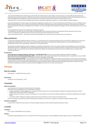 www.inrs.fr/eficatt EFICATT - Chikungunya Page 2 / 6
Milieu professionnel
Pathologie
Nom de la maladie
Transmission
La maladie
- très importante épidémie ayant débuté fin 2013, dans les îles des Caraïbes (souche virale à l'origine : souche asiatique), puis ayant diffusé e, 2014-2015 à toute
l'Amérique latine, occasionnant plus de 1 700 000 cas. Il est à noter qu'une 2è souche virale (souche est-centre-sud africiane) a contribué à cette épidémie à partir du
Brésil. Cette épidémie reste actuellement active, particulièrement en Amérique Centrale et dans le Nord-Ouest de l'Amérique du Sud ;
- épidémie fin 2014 - début 2015 dans le Paxifique, ayant touché en particulier la Polynésie Française et, à un moindre degré, la Nouvelle Calédonie.
Entre juillet 2006 (date de l'entrée en vigueur de la déclaration obligatoire) et décembre 2013, 116 cas ont été déclarés à Santé Publique France en métropole, mais ce
chiffre est monté à 489 cas en 2014. Pour 2015, les données de la surveillance renforcée retrouvent 30 cas importés confirmés pour la periode de mai à novembre
dans les départements colonisés par A. Albopictus sous surveillance. Tous ces cas témoignent de l'exposition de voyageurs dans des zones épidémiques et donc de cas
importés.
Des cas autochtones ont pu être mis en évidence en Europe à trois reprises :
- Une épidémie en août 2007 dans le nord de l'Italie (en Emilie Romagne, dans la province de Ravenne), responsable de 259 cas (cas index revenu d'Inde) ;
- Deux cas autochtones en septembre 2010 dans le sud de la France, dans le Var (cas index revenu d'Inde) ;
- douze cas autochtones (dont 11 confirmés) en octobre 2014 à Montpellier, dans le sud de la France (cas index revenu du Cameroun).
La plupart des expositions professionnelles sont anciennes : une quarantaine de cas aurait été documentée avant les années 1980. Il s'agissait dans tous les cas de
"contaminations de laboratoire". Dans certains cas, la contamination "de laboratoire" ne semble pas formelle (laboratoire en zone endémo-épidémique ne
permettant pas d'exclure une contamination "naturelle" par un moustique vecteur).
Des expositions professionnelles par accident d'exposition au sang (piqûre accidentelle...) à partir d'un patient virémique sont probablement survenues pendant
l'épidémie de la Réunion en 2005-2006, mais le contexte épidémique local à l'époque avec un taux d'attaque important a interdit toute confirmation de cas suspects
de ce type. A noter un cas autochtone de transmission probable de la maladie à une infirmière dans le Sud de la France en 2006, à partir d'un patient infecté
revenant de la Réunion.
En laboratoire :
Cas en laboratoire d'analyses (médicales, vétérinaires...) publiés depuis 1985 : Pas de cas retrouvés depuis 1985 dans la littérature médicale.
Cas en laboratoire de recherche publiés depuis 1985 : 1 cas publié dans un laboratoire de recherche de l'armée américaine (sur une période de 14 ans de 1989 à
2002), 1 cas en France (non publié) dans une unité de recherche en entomologie - arbovirologie.
Cas historiques publiés avant 1985 : Une quarantaine de cas retrouvés dans la littérature antérieure à 1980, dans des laboratoires, dont le mode de contamination
n'est pas toujors bien décrit dans les recueils disponibles. Dans un certain nombre de cas, il semble que les contaminations aient pu se produire par le biais d'aérosols
contenant du virus, avant l'avènement de la manipulation dans des enceintes sécurisées. Par ailleurs, plusieurs descriptions existent de transmission à la suite
d'accidents d'exposition percutanés à du sang ou des fluides biologiques contenant du virus pour divers alphavirus.
Chikungunya (= "maladie de l'homme courbé")
Synonyme(s) :
Infection au virus Chikungunya ; "Chik"
Mode de transmission :
La principale voie de transmission est celle par piqûre de moustique.
Néanmoins, d'autres modalités plus rares ont été mises en évidence :
accident d'exposition au fluide biologique d'un moustique infecté, par piqûre avec du matériel utilisé pour disséquer le moustique (données non encore
publiées), sans "piqûre de moustique" authentique,
accident exposant au sang avec un patient virémique, avec un seul cas décrit en France de transmission probable à une infirmière en 2006 à partir d'un patient
infecté,
transmission materno-foetale par passage transplacentaire lorsque l'infection de la mère survient à proximité du terme.
Aucune transmission par transfusion, pourtant théoriquement possible en cas de donneur virémique, n'a été mise en évidence de façon formelle.
Période de contagiosité :
La virémie est en moyenne de 7 jours à partir du début des signes cliniques, avec des cas décrits exceptionnels jusqu'à 12 jours.
Incubation :
de 1 à 12 jours. Habituellement entre 2 et 6 jours.
Clinique :
Les infections asymptomatiques sont rares : seulement 3 à 25 % des personnes ayant un profil sérologique d'infection aiguë n'ont aucun symptôme évident.
Forme typique : Fièvre élevée de début brutal, associée à des myalgies, des céphalées, une asthénie, et surtout des polyarthralgies (avec parfois arthrite clinique)
 