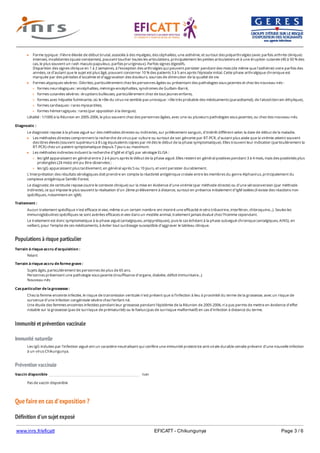 www.inrs.fr/eficatt EFICATT - Chikungunya Page 3 / 6
Populations à risque particulier
Immunité et prévention vaccinale
Immunité naturelle
Prévention vaccinale
Que faire en cas d'exposition ?
Définition d'un sujet exposé
Forme typique : Fièvre élevée de début brutal, associée à des myalgies, des céphalées, une asthénie, et surtout des polyarthralgies (avec parfois arthrite clinique)
intenses, invalidantes (quasi-constantes), pouvant toucher toutes les articulations, principalement les petites articulations et à une éruption cutanée (40 à 50 % des
cas, le plus souvent un rash maculo-papuleux, parfois prurigineux). Parfois signes digestifs.
Disparition des signes clinique en 1 à 2 semaines, à l'exception des arthralgies qui peuvent persister pendant des mois (de même que l'asthénie) voire parfois des
années, ce d'autant que le sujet est plus âgé, pouvant concerner 10 % des patients 3 à 5 ans après l'épisode initial. Cette phase arthralgique chronique est
marquée par des périodes d'accalmie et d'aggravation des douleurs, sources de diminution de la qualité de vie.
Formes atypiques sévères : Décrites, particulièrement chez les personnes âgées ou présentant des pathologies sous-jacentes et chez les nouveau-nés :
formes neurologiques : encéphalites, méningo-encéphalites, syndromes de Guillain-Barré,
formes cutanées sévères : éruptions bulleuses, particulièrement chez de tout jeunes enfants,
formes avec hépatite fulminante, où le rôle du virus ne semble pas univoque : rôle très probable des médicaments (paracétamol), de l'alcool (terrain éthylique),
formes cardiaques : rares myocardites,
formes hémorragiques : rares (par opposition à la dengue).
Létalité : 1/1000 à la Réunion en 2005-2006, le plus souvent chez des personnes âgées, avec une ou plusieurs pathologies sous-jacentes, ou chez des nouveau-nés.
Diagnostic :
Le diagnostic repose à la phase aiguë sur des méthodes directes ou indirectes, sur prélèvement sanguin, d'intérêt différent selon la date de début de la maladie.
Les méthodes directes comprennent la recherche de virus par culture ou surtout de son génome par RT-PCR, d'autant plus aisée que la virémie atteint souvent
des titres élevés (souvent supérieurs à 8 Log équivalents copies par ml dès le début de la phase symptomatique). Elles trouvent leur indication (particulièrement la
RT-PCR) chez un patient symptomatique depuis 7 jours au maximum.
Les méthodes indirectes incluent la recherche d'IgM et d'IgG par sérologie ELISA :
les IgM apparaissent en général entre 2 à 6 jours après le début de la phase aiguë. Elles restent en général positives pendant 3 à 4 mois, mais des positivités plus
prolongées (24 mois) ont pu être observées ;
les IgG apparaissent plus tardivement, en général après 5 ou 10 jours, et vont persister durablement.
L'interprétation des résultats sérologiques doit prendre en compte la réactivité antigénique croisée entre les membres du genre Alphavirus, principalement du
complexe antigénique Semliki Forest.
Le diagnostic de certitude repose (outre le contexte clinique) sur la mise en évidence d'une virémie (par méthode directe) ou d'une séroconversion (par méthode
indirecte), ce qui impose le plus souvent la réalisation d'un 2ème prélèvement à distance, surtout en présence initialement d'IgM isolées (il existe des réactions non
spécifiques, notamment en IgM).
Traitement :
Aucun traitement spécifique n'est efficace in vivo, même si un certain nombre ont montré une efficacité in vitro (ribavirine, interféron, chloroquine...). Seules les
immunoglobulines spécifiques se sont avérées efficaces in vivo dans un modèle animal, traitement jamais évalué chez l'homme cependant.
Le traitement est donc symptomatique à la phase aiguë (antalgiques, antipyrétiques), puis le cas échéant à la phase subaiguë-chronique (antalgiques, AINS), en
veillant, pour l'emploi de ces médicaments, à éviter tout surdosage susceptible d'aggraver le tableau clinique.
Terrain à risque accru d'acquisition :
Néant
Terrain à risque accru de forme grave :
Sujets âgés, particulièrement les personnes de plus de 65 ans.
Personnes présentant une pathologie sous-jacente (insuffisance d'organe, diabète, déficit immunitaire...)
Nouveau-nés
Cas particulier de la grossesse :
Chez la femme enceinte infectée, le risque de transmission verticale n'est présent que si l'infection à lieu à proximité du terme de la grossesse, avec un risque de
survenue d'une infection congénitale sévère chez l'enfant né.
Une étude des femmes enceintes infectées pendant leur grossesse pendant l'épidémie de la Réunion de 2005-2006, n'a pas permis de mettre en évidence d'effet
notable sur la grossesse (pas de surrisque de prématurité) ou le foetus (pas de surrisque malformatif) en cas d'infection à distance du terme.
Les IgG induites par l'infection aiguë ont un caractère neutralisant qui confère une immunité protectrice anti-virale durable censée prévenir d'une nouvelle infection
à un virus Chikungunya.
Vaccin disponible non
Pas de vaccin disponible
 