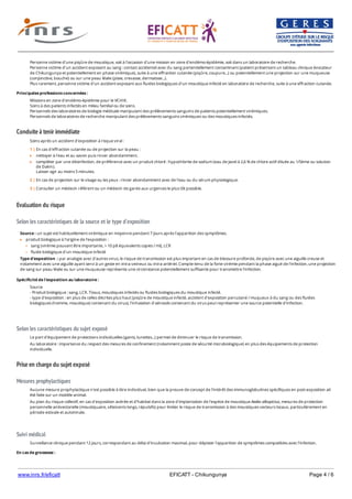 www.inrs.fr/eficatt EFICATT - Chikungunya Page 4 / 6
Conduite à tenir immédiate
Evaluation du risque
Selon les caractéristiques de la source et le type d'exposition
Selon les caractéristiques du sujet exposé
Prise en charge du sujet exposé
Mesures prophylactiques
Suivi médical
Personne victime d'une piqûre de moustique, soit à l'occasion d'une mission en zone d'endémo-épidémie, soit dans un laboratoire de recherche.
Personne victime d'un accident exposant au sang : contact accidentel avec du sang portentiellement contaminant (patient présentant un tableau clinique évocateur
de Chikungunya et potentiellement en phase virémique), suite à une effraction cutanée (piqûre, coupure...) ou potentiellement une projection sur une muqueuse
(conjonctive, bouche) ou sur une peau lésée (plaie, crevasse, dermatose...).
Plus rarement, personne victime d'un accident exposant aux fluides biologiques d'un moustique infecté en laboratoire de recherche, suite à une effraction cutanée.
Principales professions concernées :
Missions en zone d'endémo-épidémie pour le VCHIK.
Soins à des patients infectés en milieu familial ou de soins.
Personnels des laboratoires de biologie médicale manipulant des prélèvements sanguins de patients potentiellement virémiques.
Personnels de laboratoires de recherche manipulant des prélèvements sanguins virémiques ou des moustiques infectés.
Soins après un accident d'exposition à risque viral :
1 | En cas d'effraction cutanée ou de projection sur la peau :
nettoyer à l'eau et au savon puis rincer abondamment,
compléter par une désinfection, de préférence avec un produit chloré : hypochlorite de sodium (eau de Javel à 2,6 % de chlore actif diluée au 1/5ème ou solution
de Dakin).
Laisser agir au moins 5 minutes.
2 | En cas de projection sur le visage ou les yeux : rincer abondamment avec de l'eau ou du sérum physiologique.
3 | Consulter un médecin référent ou un médecin de garde aux urgences le plus tôt possible.
Source : un sujet est habituellement virémique en moyenne pendant 7 jours après l'apparition des symptômes.
produit biologique à l'origine de l'exposition :
sang (virémie pouvant être importante, > 10 p8 équivalents copies / ml), LCR
fluide biologique d'un moustique infecté
Type d'exposition : par analogie avec d'autres virus, le risque de transmission est plus important en cas de blessure profonde, de piqûre avec une aiguille creuse et
notamment avec une aiguille ayant servi à un geste en intra-veineux ou intra-artériel. Compte-tenu de la forte virémie pendant la phase aiguë de l'infection, une projection
de sang sur peau lésée ou sur une muqueuse représente une circonstance potentiellement suffisante pour transmettre l'infection.
Spécificité de l'exposition au laboratoire :
Source
- Produit biologique : sang, LCR. Tissus, moustiques infectés ou fluides biologiques du moustique infecté.
- type d'exposition : en plus de celles décrites plus haut (piqûre de moustique infecté, accident d'exposition percutané / muqueux à du sang ou des fluides
biologiques (homme, moustique) contenant du virus), l'inhalation d'aérosols contenant du virus peut représenter une source potentielle d'infection.
Le port d'équipement de protections individuelles (gants, lunettes...) permet de diminuer le risque de transmission.
Au laboratoire : importance du respect des mesures de confinement (notamment poste de sécurité microbiologique) en plus des équipements de protection
individuelle.
Aucune mesure prophylactique n'est possible à titre individuel, bien que la preuve de concept de l'intérêt des immunoglobulines spécifiques en post-exposition ait
été faite sur un modèle animal.
Au plan du risque collectif, en cas d'exposition avérée et d'habitat dans la zone d'implantation de l'espèce de moustique Aedes albopictus, mesures de protection
personnelle antivectorielle (moustiquaire, vêteùents longs, répulsifs) pour limiter le risque de transmission à des moustiques vecteurs locaux, particulièrement en
période estivale et automnale.
Surveillance clinique pendant 12 jours, correspondant au délai d'incubation maximal, pour dépister l'apparition de symptômes compatibles avec l'infection.
En cas de grossesse :
Si une grossesse est en cours, un avis spécialisé est indispensable. Les données concernant les cas de Chikungunya pendant la grossesse plaident cependant en
 