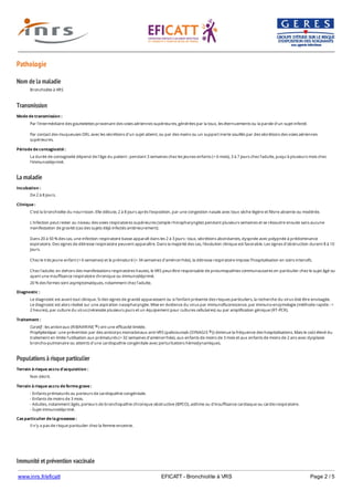 www.inrs.fr/eficatt EFICATT - Bronchiolite à VRS Page 2 / 5
Pathologie
Nom de la maladie
Transmission
La maladie
Populations à risque particulier
Immunité et prévention vaccinale
Bronchiolite à VRS
Mode de transmission :
Par l'intermédiaire des gouttelettes provenant des voies aériennes supérieures, générées par la toux, les éternuements ou la parole d'un sujet infecté.
Par contact des muqueuses ORL avec les sécrétions d'un sujet atteint, ou par des mains ou un support inerte souillés par des sécrétions des voies aériennes
supérieures.
Période de contagiosité :
La durée de contagiosité dépend de l'âge du patient : pendant 3 semaines chez les jeunes enfants (< 6 mois), 3 à 7 jours chez l'adulte, jusqu'à plusieurs mois chez
l'immunodéprimé.
Incubation :
De 2 à 8 jours.
Clinique :
C'est la bronchiolite du nourrisson. Elle débute, 2 à 8 jours après l'exposition, par une congestion nasale avec toux sèche légère et fièvre absente ou modérée.
L'infection peut rester au niveau des voies respiratoires supérieures (simple rhinopharyngite) pendant plusieurs semaines et se résoudre ensuite sans aucune
manifestation de gravité (cas des sujets déjà infectés antérieurement).
Dans 20 à 50 % des cas, une infection respiratoire basse apparaît dans les 2 à 3 jours : toux, sécrétions abondantes, dyspnée avec polypnée à prédominance
expiratoire. Des signes de détresse respiratoire peuvent apparaître. Dans la majorité des cas, l'évolution clinique est favorable. Les signes d'obstruction durent 8 à 10
jours.
Chez le très jeune enfant (< 6 semaines) et le prématuré (< 34 semaines d'aménorrhée), la détresse respiratoire impose l'hospitalisation en soins intensifs.
Chez l'adulte, en dehors des manifestations respiratoires hautes, le VRS peut être responsable de pneumopathies communautaires en particulier chez le sujet âgé ou
ayant une insuffisance respiratoire chronique ou immunodéprimé.
20 % des formes sont asymptomatiques, notamment chez l'adulte.
Diagnostic :
Le diagnostic est avant tout clinique. Si des signes de gravité apparaissent ou si l'enfant présente des risques particuliers, la recherche du virus doit être envisagée.
Le diagnostic est alors réalisé sur une aspiration nasopharyngée. Mise en évidence du virus par immunofluorescence, par immuno-enzymologie (méthode rapide : <
2 heures), par culture du virus (nécessite plusieurs jours et un équipement pour cultures cellulaires) ou par amplification génique (RT-PCR).
Traitement :
Curatif : les antiviraux (RIBAVIRINE ) ont une efficacité limitée.
Prophylactique : une prévention par des anticorps monoclonaux anti-VRS (palivizumab (SYNAGIS )) diminue la fréquence des hospitalisations. Mais le coût élevé du
traitement en limite l'utilisation aux prématurés (< 32 semaines d'aménorrhée), aux enfants de moins de 3 mois et aux enfants de moins de 2 ans avec dysplasie
broncho-pulmonaire ou atteints d'une cardiopathie congénitale avec perturbations hémodynamiques.
®
®
Terrain à risque accru d'acquisition :
Non décrit.
Terrain à risque accru de forme grave :
- Enfants prématurés ou porteurs de cardiopathie congénitale.
- Enfants de moins de 3 mois.
- Adultes, notamment âgés, porteurs de bronchopathie chronique obstructive (BPCO), asthme ou d'insuffisance cardiaque ou cardio-respiratoire.
- Sujet immunodéprimé.
Cas particulier de la grossesse :
Il n'y a pas de risque particulier chez la femme enceinte.
 