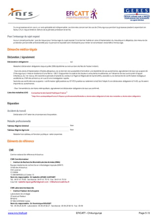 www.inrs.fr/eficatt EFICATT - Chikungunya Page 5 / 6
Pour l'entourage du sujet exposé
Démarche médico-légale
Déclaration / signalement
Liste des maladies à DO
Réparation
Accident du travail
Maladie professionnelle
Non
Non
Eléments de référence
Si une grossesse est en cours, un avis spécialisé est indispensable. Les données concernant les cas de Chikungunya pendant la grossesse plaident cependant en
faveur d'un risque limité en dehors de la période précédant le terme.
Aucun conseil particulier : pas de risque pour l'entourage du sujet exposé. Si ce dernier habite en zone d'implantation du moustique A. albopictus, des mesures de
protection personnelle antivectorielle pour la personne exposée sont nécessaires pour éviter la transmission vectorielle à l'entourage.
Déclaration obligatoire oui
Maladie à déclaration obligatoire depuis juillet 2006 (épidémie survenue dans les îles de l'océan indien).
- Dans les zones d'implantation d'Aedes albopictus, où ce dernier est susceptible d'entraîner une épidémie de cas autochtones, signalement de tout cas suspect de
Chikungunya (= mise en évidence d'une fièvre > 38.5° d'apparition brutale et de douleurs articulaires invalidantes, en l'absence de tout autre point d'appel
infectieux), du 1er mai au 30 novembre (période d'activité du vecteur) à l'Agence Régionale de Santé (ARS), associée à une demande de confirmation biologique
accélérée au CNR des arbovirus, en vue d'une investigation rapide.
Seuls les cas confirmés (cas suspects + confirmation IgM positives ou RT-PCR positive ou isolement viral) font l'objet d'une déclaration obligatoire à l'InVS, qu'ils soient
importés ou autochtones.
- Pour l'ensemble du territoire métropolitain, signalement et déclaration obligatoire de tout cas confirmé.
Consultez le site Santé Publique France 1
1 http://invs.santepubliquefrance.fr/Espace-professionnels/Maladies-a-declaration-obligatoire/Liste-des-maladies-a-declaration-obligatoire
Déclaration d'AT selon les circonstances d'exposition.
Tableau Régime Général
Tableau Régime Agricole
Maladie hors tableau et fonction publique : selon expertise.
CNR
Centre national de référence Arbovirus
CNR Coordonnateur
Institut de Recherche Biomédicale des Armées (IRBA)
Équipe résidente de recherche en infectiologie tropicale (ERRIT)
Unité des Arbovirus
HIA Laveran
CS 50004
13 384 MARSEILLE Cedex 13
Nom du responsable : Dr Isabelle LEPARC-GOFFART
Tél. : 04 91 61 79 00 - Secrétariat : 04 91 61 79 10 - Fax : 04 91 61 75 53
Courriel : isabelle.leparcgoffart@gmail.com - CNRarbovirus@irba.fr
CNR Laboratoires Associés
Institut Pasteur de la Guyane
Laboratoire de virologie
23 avenue Pasteur
BP 6010
97 306 CAYENNE Cedex
Nom du responsable : Dr Dominique ROUSSET
Tél. : 05 94 29 26 09 - Laboratoire : 05 94 29 58 27 - Secrétariat : 05 94 29 58 16 - Fax : 05 94
29 58 09
 
