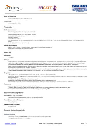 www.inrs.fr/eficatt EFICATT - Conjonctive à adénovirus Page 2 / 4
Nom de la maladie
Transmission
La maladie
Populations à risque particulier
Immunité et prévention vaccinale
Immunité naturelle
Conjonctivite et kérato-conjonctivite à adénovirus.
Synonyme(s) :
Kérato-conjonctivite virale.
Mode de transmission :
Transmission par exposition des muqueuses oculaires à :
- des gouttelettes de Pflügge (toux, éternuement, parole...) ;
- des sécrétions ORL ou des larmes ;
- des mains souillées ;
- des lentilles et leurs étuis ;
- des matériels souillés tels que les appareils d'examens ophtalmologiques (tonomètre, lampe à fente, mentonnière et appuie-front) ou les compte-gouttes pour
collyres ;
- des eaux récréatives (piscines notamment).
Période de contagiosité :
Depuis la fin de la période d'incubation jusque 14 jours après le début des signes oculaires.
Une excrétion prolongée du virus peut se produire.
Incubation :
2 à 12 jours.
Clinique :
Le début est brutal, sous forme de conjonctivite avec photophobie, larmoiement, impression de grain de sable sous les paupières, rougeur conjonctivale et oedème
palpébral. La symptomatologie est initialement unilatérale, avec atteinte fréquente de l'autre oeil, souvent plus modérée, 2 à 6 jours après. Une adénopathie pré-
auriculaire est souvent associée, homolatérale et concomitante à l'atteinte du premier oeil. Cette conjonctivite dure 12 à 20 jours pour les deux yeux.
Une kératite ponctuée apparaît dans les 5 jours qui suivent l'atteinte conjonctivale, avec constitution d'ulcérations douloureuses à partir du 7ème jour, plus ou moins
importantes, qui persistent jusqu'au 15ème ou 20ème jour.
Entre la 2ème et la 3ème semaine peuvent apparaître des complications sous forme d'infiltrats sous-épithéliaux : il s'agit de granulomes inflammatoires responsables
d'une baisse d'acuité visuelle variable, qui peuvent durer de 6 mois à 1 an voire plus, mais régressent au fil du temps.
Diagnostic :
Le diagnostic repose essentiellement sur la recherche directe du virus ou de ses constituants :
- détection de l'antigène de groupe dans les sécrétions oculaires par frottis de la conjonctive avec un écouvillon, transporté au laboratoire, puis analysé par technique
immunoenzymatique ;
- amplification génique par PCR qui permet un résultat rapide ;
- culture (avec effet cytopathogène caractéristique) avec des délais de réponse beaucoup plus longs.
En présence de cas groupés, la comparaison des souches (groupe et sérotype) permet de rechercher une source commune d'infection.
Traitement :
Actuellement pas de traitement antiviral dans les formes classiques.
L'indication de la corticothérapie locale est controversée. Elle se réduirait aux formes inflammatoires sévères lors de la phase aiguë.
Des essais de traitement antiviral sont en cours pour les formes graves (patients greffés).
Terrain à risque accru d'acquisition :
Sujets aux conjonctives préalablement lésées par des microtraumatismes.
Terrain à risque accru de forme grave :
Immunodéprimés.
Cas particulier de la grossesse :
Pas de spécificité.
L'infection en principe est immunisante et les rechutes ou récidives sont exceptionnelles.
Il n'y a pas d'immunité croisée entre sérotypes.
 