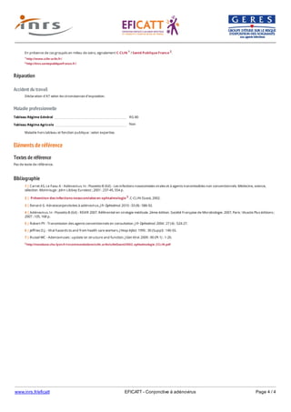 www.inrs.fr/eficatt EFICATT - Conjonctive à adénovirus Page 4 / 4
Réparation
Accident du travail
Maladie professionnelle
Non
Eléments de référence
Textes de référence
Pas de texte de référence.
Bibliographie
En présence de cas groupés en milieu de soins, signalement C-CLIN 1 / Santé Publique France 2.
1 http://www.cclin-arlin.fr/
2 http://invs.santepubliquefrance.fr/
Déclaration d'AT selon les circonstances d'exposition.
Tableau Régime Général RG 80
Tableau Régime Agricole
Maladie hors tableau et fonction publique : selon expertise.
3 http://nosobase.chu-lyon.fr/recommandations/cclin_arlin/cclinOuest/2002_ophtalmologie_CCLIN.pdf
1 | Carret AS, Le Faou A - Adénovirus. In : Pozzetto B (Ed) - Les infections nosocomiales virales et à agents transmissibles non conventionnels. Médecine, science,
sélection. Montrouge : John Libbey Eurotext ; 2001 : 237-45, 554 p.
2 | Prévention des infections nosocomiales en ophtalmologie 3. C-CLIN Ouest, 2002.
3 | Renard G -Kératoconjonctivites à adénovirus. J Fr Ophtalmol. 2010 : 33 (8) : 586-92.
4 | Adénovirus. In : Pozzetto B (Ed) - REVIR 2007. Référentiel en virologie médicale. 2ème édition. Société Française de Microbiologie. 2007, Paris : Vivactis Plus éditions ;
2007 : 105, 168 p.
5 | Robert PY - Transmission des agents conventionnels en consultation. J Fr Ophtalmol. 2004 : 27 (4) : 524-27.
6 | Jeffries D.J. - Viral hazards to and from health care workers. J Hosp Infect. 1995 : 30 (Suppl) : 140-55.
7 | Russel WC - Adenoviruses : update on structure and function. J Gen Virol. 2009 : 90 (Pt 1) : 1-20.
 