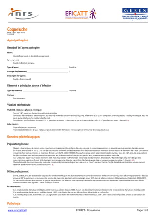 www.inrs.fr/eficatt EFICATT - Coqueluche Page 1 / 6
CoquelucheMise à jour de la fiche
12/2016
Agent pathogène
Descriptif de l'agent pathogène
Réservoir et principales sources d'infection
Viabilité et infectiosité
Données épidémiologiques
Population générale
Milieu professionnel
Pathologie
Nom :
Bordetella pertussis et Bordetella parapertussis
Synonyme(s) :
Bacille de Bordet-Gengou
Type d'agent Bactérie
Groupe de classement 2
Descriptif de l'agent :
Bacille à Gram négatif
Type de réservoir Homme
Vecteur :
Pas de vecteur.
Viabilité, résistance physico-chimique :
Survie : 3 à 5 jours sur des surfaces sèches inanimées.
Sensible à de nombreux désinfectants : au chlore à de faibles concentrations (< 1 ppm), à l'éthanol à 70 %, aux composés phénoliques et à l'acide péracétique, eau de
javel, glutaraldehyde, formaldehyde (formol).
Inactivation : par la chaleur humide (121 °C pendant au moins 15 minutes) et par la chaleur sèche (160-170 °C pendant au moins 1 heure) ( 3).
Infectiosité :
Dose infectieuse : inconnue.
Transmissibilité élevée : le taux d'attaque peut atteindre 80-90 % dans l'entourage non immunisé d'un coquelucheux.
Maladie répartie dans le monde entier, touchant principalement les enfants dans les pays où ils ne sont pas vaccinés et les adolescents et adultes dans les autres.
En France, entre 1996 et 2012, 3 318 cas de coqueluche confirmés ont été recensés chez des nourrissons de moins de 6 mois dont 64 % de moins de 3 mois. L'incidence
moyenne chez les nourrissons de moins de 3 mois varie de 96 à 444/100 000 (Réseau Renacoq) selon les années (maladie cyclique tous les 3 à 5 ans). Les populations
les plus touchées sont les nourrissons non vaccinés, les adolescents et adultes qui ont perdu leur protection vaccinale ou naturelle.
Sur un total de 2 227 nourrissons de moins de 6 mois hospitalisés 18,4 % l'ont été en service de réanimation. 37 décès (1,7 %) ont été signalés, dont 33 cgez des
nourrissons de moins de 3 mois. 50 % des cas n'ont reçu aucune dose de vaccin. Pas d'échec observé de la primo-vaccination complète (3 doses) ( R1).
Plus de la moitié des nourrissons de moins de 6 mois ont été contaminés par leurs parents et 1 sur 5 par leur fratrie. Ce rôle des adolescents et des adultes comme
réservoir a été montré dans plusieurs études ( 2).
Entre 2008 et 2010, 89 épisodes de coqueluche ont été notifiés par des établissements de santé à l'Institut de Veille sanitaire (InVS), dont 68 correspondaient à des cas
groupés : 20 % seulement provenaient de service de maternité, pédiatrie et néonatologie pour 50 % dans le bilan précédent (68 épisodes sur la période 2000-2007).
Le personnel soignant était souvent la source de l'infection. Par ailleurs, une trentaine d'épisodes de coqueluche dans des écoles, foyers familiaux et autre foyers
communautaires sont signalés à Santé Publique France.
En laboratoire :
Cas en laboratoire d'analyse (médicales, vétérinaires...) publiés depuis 1985 : Aucun cas de contamination professionnelle en laboratoire d’analyses n’a été publié.
Cas en laboratoire de recherche publiés depuis 1985 : Une dizaine de cas ont été décrits en laboratoire de recherche.
Cas historiques publiés avant 1985 : Un cas signalé en laboratoire de recherche chez un technicien qui avait « aéré » des cultures liquides, lors de la fabrication de
vaccin.
 