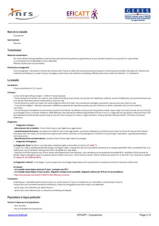 www.inrs.fr/eficatt EFICATT - Coqueluche Page 2 / 6
Nom de la maladie
Transmission
La maladie
Populations à risque particulier
Coqueluche
Synonyme(s) :
Pertussis
Mode de transmission :
Par l’intermédiaire des gouttelettes provenant des voies aériennes supérieures, générées par la toux, les éternuements ou la parole d’un sujet infecté.
La transmission est intrafamiliale ou intra-collectivité.
Rôle des adultes dans la transmission.
Période de contagiosité :
Forte contagiosité : maximale au moment de la phase catarrhale et au début de la phase quinteuse et jusqu'à 3 semaines après le début des signes en l'absence de
traitement antibiotique. Le sujet n'est plus contagieux après 5 jours de traitement antibiotique efficace (voire 3 jours selon le traitement - cf. traitement).
Incubation :
10 jours (extrêmes de 7 à 21 jours).
Clinique :
La toux est le signe clinique majeur. La fièvre n'est pas typique.
- Forme classique de l'enfant non vacciné : toux d'abord banale puis quinteuse. Les quintes sont répétitives, violentes, souvent émétisantes, cyanosantes finissant par
une reprise inspiratoire sonore comparable au chant du coq.
- Forme clinique du petit nourrisson non vacciné (âgé de moins de 6 mois) : toux quinteuse prolongée, cyanosante, mais souvent sans chant du coq.
- "Coqueluche maligne" : détresse respiratoire, défaillance polyviscérale, hyperleucocytose, pouvant conduire au décès. Implication dans la mort subite du
nourrisson.
- Forme clinique de l'adolescent anciennement vacciné et de l'adulte : les tableaux cliniques sont de gravité variable. Il peut s'agir d'une toux banale, de courte durée
ou prolongée. Dans une étude réalisée en 2008-2009 dans des cabinets de médecins généralistes d'Ile-de-France, un diagnostic de coqueluche a été porté chez 23 %
des adolescents et des adultes toussant depuis plus de 7 jours et ayant au moins un signe évocateur. Cette proportion était plus élevée : 32 % dans une étude
antérieure.
Diagnostic :
Diagnostic clinique :
- déroulement de la maladie : rhinorrhée 4-6 jours, toux légère puis aggravation ;
- caractéristiques de la toux : persistance au-delà de 7 jours avec aggravation, quinteuse, émétisante, à prédominance nocturne (chant de coq peut être absent
chez les jeunes nourrissons, les adultes et les sujets anciennement vaccinés), ne s’accompagnant ni de fièvre ni d’autre signe respiratoire : sujet asymptomatique
entre les quintes ;
- identifications de contaminateurs : tousseurs dans l'entourage (notion de contage).
Diagnostic biologique :
Le diagnostic direct se fait sur une aspiration nasopharyngée ou écouvillon en dacron (cf. vidéo 1) :
- Culture sur milieux spécifiques (Bordet-Gengou ou Regan Lowe) : uniquement dans les 2 premières semaines de la maladie (spécificité 100 % ; sensibilité 50 %). À un
intérêt pour suivre l'évolution des souches et leur sensibilité aux macrolides.
- Détection de l'ADN bactérien par PCR en temps réel (Polymerase Chain Reaction) : plus sensible que la précédente (sensibilité 80 % ; spécificité 100 %), permet de
déceler l'agent pathogène jusqu’à 3 semaines après le début de la toux. C’est le test de premier choix et remboursé à partir du 15 mars 2011 par l'assurance maladie
(cf. texte J.O. du 15 février 2011).
Le diagnostic indirect : la sérologie n'a plus sa place dans la stratégie diagnostique de la coqueluche en pratique courante et n'est plus remboursée.
En résumé :
- si le malade tousse depuis moins de 21 jours : pratiquer une PCR ;
- si le malade tousse depuis 21 jours ou plus : diagnostic clinique et/ou si possible, diagnostic indirect par PCR sur les cas secondaires.
1 http://www.youtube.com/watch?v=DBrxP7vHM3Y&feature=youtu.be
Traitement :
Antibiotiques : macrolides (azithromycine 3 jours ou clarithromycine 7 jours). Si intolérance aux macrolides : cotrimoxazole (14 jours).
Indiqué dans les 3 premières semaines d'évolution, il réduit la contagiosité et permet le retour à la collectivité :
- après 3 jours de traitement par azithromycine ;
- après 5 jours de traitement par un des autres antibiotiques adaptés.
Terrain à risque accru d'acquisition :
- Non vaccinés ;
- Pas d'antécédent de coqueluche ;
- Perte de l'immunité vaccinale.
 