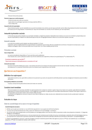 www.inrs.fr/eficatt EFICATT - Coqueluche Page 3 / 6
Immunité et prévention vaccinale
Immunité naturelle
Prévention vaccinale
Que faire en cas d'exposition ?
Définition d'un sujet exposé
Conduite à tenir immédiate
Evaluation du risque
Selon les caractéristiques de la source et le type d'exposition
- Perte de l'immunité vaccinale.
Terrain à risque accru de forme grave :
- Enfants de moins de 6 mois non vaccinés ;
- Sujets atteints de pathologie respiratoire chronique (asthme, BPCO...) ;
- Immunodéprimés.
Cas particulier de la grossesse :
Chez la femme enceinte : pas de morbidité accrue, pas de transmission intra-utérine, pas de risque particulier sauf en début de grossesse (induction de contractions
par la toux) et en fin de grossesse (> 30 semaines) car risque de transmission au nouveau-né à la naissance, par voie respiratoire.
L'immunité acquise après la maladie ou la vaccination est élevée. Le degré de protection résiduelle de tout individu vis-à-vis d'une ré-infection symptomatique est
souvent imprévisible car il dépend du délai écoulé depuis le dernier contage (généralement méconnu) ou la dernière injection vaccinale.
La durée de la protection après maladie naturelle est estimée à 12-15 ans.
Cependant, après la maladie, elle diminue spontanément et rapidement avec le temps. Elle est susceptible de se renforcer à l'occasion de contacts avec un sujet
malade et contagieux. Mais il ne faut pas oublier que l'on peut avoir 2 ou 3 fois la maladie pendant sa vie.
Vaccin disponible oui
Les vaccins actuellement disponibles en France sont des vaccins acellulaires.
Chez l’adulte, deux vaccins acellulaires existent sous forme combinée avec la diphtérie, le tétanos et la polio (Repevax ou Boostrixtetra ).® ®
Consultez le calendrier vaccinal 2017 2
2 http://social-sante.gouv.fr/IMG/pdf/calendrier_vaccinations_2017.pdf
Immunite vaccinale :
Durée de l'immunité conférée par le vaccin : chez l'enfant de l'ordre d'une dizaine d'années et absence de donnée chez l'adulte. Toutefois, en l'état actuel des
connaissances, il n'y a pas lieu d'administrer plus d'une dose de vaccin coquelucheux chez l'adulte.
Sujet adulte vacciné ou non, ayant été en présence d'une personne qui avait une coqueluche confirmée pendant sa phase contagieuse (3 semaines suivant le début
de sa toux).
Principales professions concernées :
Travail au contact de très petits enfants (moins de 6 mois) non vaccinés.
Dès la connaissance du cas contact, identifier les sujets exposés et tenir compte du contexte : sujets à risque (nourrissons non vaccinés, sujets atteints de maladies
respiratoires chroniques, femmes enceintes...) non protégés par la vaccination ou sujets pouvant transmettre secondairement l'infection à des sujets à risques ou à
des populations pouvant être vecteurs dans certains milieux de soins.
En période de contagiosité du cas source, s’assurer de sa mise en isolement en milieu de soins et en collectivité de son éviction (durée variable selon traitement
antibiotique).
Caractéristique du cas source :
Produit biologique : prélèvements rhino-pharyngés et sécrétions des muqueuses des voies respiratoires des sujets infectés.
1 | Vérifier que le sujet source est bien un cas confirmé de coqueluche Un cas suspect est confirmé s'il présente :
une toux avec quintes évocatrices d'au moins 14 jours en l'absence d'une autre étiologie = cas clinique ;
ou une toux avec culture positive et/ou une PCR positive (une sérologie positive rentre dans les critères uniquement si celle-ci est pratiquée correctement - cf. diagnostic
biologique, cas biologique) ;
ou une toux avec quintes évocatrices et si un de ses contacts dans les 3 semaines avant le début de sa toux (contaminateur potentiel) a été confirmé biologiquement ou
si une personne en contact avec lui pendant sa période de contagiosité (cas secondaire potentiel) a été elle aussi confirmée au laboratoire = cas épidémiologique.
2 | Évaluer la contagiosité du cas source : sujet très contagieux pendant 3 semaines après le début des signes ou jusqu'au 5 jour de traitement par un antibiotique
adapté (ou 3 jour si le malade est traité par azithromycine).
ème
ème
 