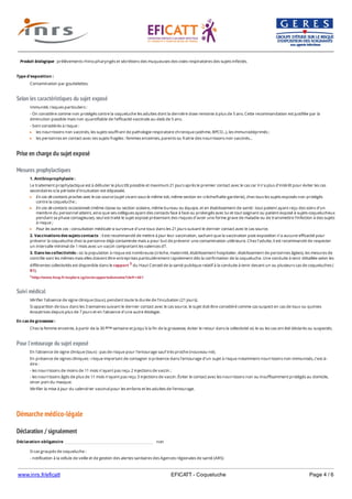 www.inrs.fr/eficatt EFICATT - Coqueluche Page 4 / 6
Selon les caractéristiques du sujet exposé
Prise en charge du sujet exposé
Mesures prophylactiques
Suivi médical
Pour l'entourage du sujet exposé
Démarche médico-légale
Déclaration / signalement
Produit biologique : prélèvements rhino-pharyngés et sécrétions des muqueuses des voies respiratoires des sujets infectés.
Type d'exposition :
Contamination par gouttelettes.
Immunité, risques particuliers :
- On considère comme non protégés contre la coqueluche les adultes dont la dernière dose remonte à plus de 5 ans. Cette recommandation est justifiée par la
diminution possible mais non quantifiable de l'efficacité vaccinale au-delà de 5 ans.
- Sont considérés à risque :
les nourrissons non vaccinés, les sujets souffrant de pathologie respiratoire chronique (asthme, BPCO...), les immunodéprimés ;
les personnes en contact avec ces sujets fragiles : femmes enceintes, parents ou fratrie des nourrissons non vaccinés...
1. Antibioprophylaxie :
Le traitement prophylactique est à débuter le plus tôt possible et maximum 21 jours après le premier contact avec le cas car il n'a plus d'intérêt pour éviter les cas
secondaires si la période d'incubation est dépassée.
En cas de contacts proches avec le cas source (sujet vivant sous le même toit, même section en crèche/halte-garderie), chez tous les sujets exposés non protégés
contre la coqueluche ;
En cas de contacts occasionnels (même classe ou section scolaire, même bureau ou équipe, et en établissement de santé : tout patient ayant reçu des soins d’un
membre du personnel atteint, ainsi que ses collègues ayant des contacts face à face ou prolongés avec lui et tout soignant ou patient exposé à sujets coquelucheux
pendant sa phase contagieuse), seul est traité le sujet exposé présentant des risques d’avoir une forme grave de maladie ou de transmettre l’infection à des sujets
à risque ;
Pour les autres cas : consultation médicale si survenue d'une toux dans les 21 jours suivant le dernier contact avec le cas source.
2. Vaccinations des sujets contacts : il est recommandé de mettre à jour leur vaccination, sachant que la vaccination post-exposition n'a aucune efficacité pour
prévenir la coqueluche chez la personne déjà contaminée mais a pour but de prévenir une contamination utlérieure. Chez l’adulte, il est recommandé de respecter
un intervalle minimal de 1 mois avec un vaccin comportant les valences dT.
3. Dans les collectivités : où la population à risque est nombreuse (crèche, maternité, établissement hospitalier, établissement de personnes âgées), les mesures de
contrôle sont les mêmes mais elles doivent être entreprises particulièrement rapidement dès la confirmation de la coqueluche. Une conduite à tenir détaillée selon les
différentes collectivités est disponible dans le rapport 3 du Haut Conseil de la santé publique relatif à la conduite à tenir devant un ou plusieurs cas de coqueluches (
R1).
3 http://www.hcsp.fr/explore.cgi/avisrapportsdomaine?clefr=461
Vérifier l'absence de signe clinique (toux), pendant toute la durée de l'incubation (21 jours).
Si apparition de toux dans les 3 semaines suivant le dernier contact avec le cas source, le sujet doit être considéré comme cas suspect en cas de toux ou quintes
évocatrices depuis plus de 7 jours et en l'absence d'une autre étiologie.
En cas de grossesse :
Chez la femme enceinte, à partir de la 30 semaine et jusqu'à la fin de la grossesse, éviter le retour dans la collectivité où le ou les cas ont été déclarés ou suspectés.ème
En l'absence de signe clinique (toux) : pas de risque pour l'entourage sauf très proche (nouveau-né).
En présence de signes cliniques : risque important de contagion si présence dans l'entourage d’un sujet à risque notamment nourrissons non-immunisés, c’est-à-
dire :
- les nourrissons de moins de 11 mois n’ayant pas reçu 2 injections de vaccin ;
- les nourrissons âgés de plus de 11 mois n’ayant pas reçu 3 injections de vaccin. Éviter le contact avec les nourrissons non ou insuffisamment protégés au domicile,
sinon port du masque.
Vérifier la mise à jour du calendrier vaccinal pour les enfants et les adultes de l’entourage.
Déclaration obligatoire non
Si cas groupés de coqueluche :
- notification à la cellule de veille et de gestion des alertes sanitaires des Agences régionales de santé (ARS)
- si établissements de santé ou établissements pour hébergement de personnes âgées, signalement à l'ARS et aux CCLIN/ARLIN via E-sin. 4 5
 