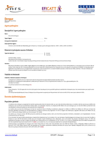 www.inrs.fr/eficatt EFICATT - Dengue Page 1 / 6
DengueMise à jour de la fiche
05/2017
Agent pathogène
Descriptif de l'agent pathogène
Réservoir et principales sources d'infection
Viabilité et infectiosité
Données épidémiologiques
Population générale
Nom :
Virus de la Dengue.
Type d'agent Virus
Groupe de classement 3
Descriptif de l'agent :
Arbovirus de la famille des Flaviviridae, genre Flavivirus. Il existe quatre sérotypes distincts : DEN-1, DEN-2, DEN-3 et DEN-4.
Type de réservoir Animal
Homme
Homme (milieu urbain).
Moustiques (transmission transovarienne).
Cycles naturels : transmission singe-moustique (fréquemment observés dans l'Ouest de l'Afrique et le Sud-Est de l'Asie).
Vecteur :
Moustiques femelles du genre Aedes ( Aedes aegypti et autres Aedes spp., dont Aedes albopictus présent en France métropolitaine). Le moustique joue à la fois le rôle de
vecteur et de réservoir car il n’est pas affecté par le virus et reste donc infecté toute la vie. Il acquiert le virus en piquant une personne infectée. Le moustique peut
également transmettre le virus à la génération suivante par voie transovarienne. Les œufs résistent plusieurs mois dans le milieu extérieur. S’ils sont infectés, leur
éclosion peut être le point de départ d’une nouvelle circulation du virus.
Viabilité, résistance physico-chimique :
A température ambiante, le virus reste vivant dans le sang et les exsudats séchés pendant plusieurs jours.
Sensible aux antiseptiques habituellement utilisés tels que l’éthanol à 70 %, à l’hypochlorite de sodium à 1 %, au glutaraldéhyde à 2 %.
Sensible à la chaleur.
Un pH bas inactive le virus de la dengue [1].
Infectiosité :
Dose infectante : 10 à 20 copies de virus lors de la piqûre des moustiques (une quantité supérieure semble être nécessaire pour les contaminations par piqûre avec
aiguille).
Lors des phases épidémiques, le taux d’attaque (cas cliniquement suspects) est fréquemment de l’ordre de 40 à 50 %, mais il peut atteindre 90 %.
L’incidence de la dengue a progressé de manière spectaculaire dans le monde entier au cours des dernières décennies. Le nombre réel de cas est sous-notifié et de
nombreux cas ne sont pas correctement classés. Selon une estimation récente, on compterait 390 millions de cas de dengue par an dont 96 millions présentent des
manifestations cliniques (quelle que soit la gravité de la maladie) [2].
Le nombre des cas dans les Amériques, en Asie du Sud-Est et dans le Pacifique occidental a dépassé 1,2 million en 2008 et 3,2 millions en 2015 (sur la base des
données officielles transmises par les États Membres à l’OMS) et continue de progresser. En 2015, la région des Amériques a signalé à elle seule 2,35 millions de cas,
dont 10 200 cas de dengue sévère qui ont provoqué 1181 décès.
On estime que, chaque année, 500 000 personnes atteintes de dengue sévère, dont une très forte proportion d’enfants, nécessitent une hospitalisation. Environ
2,5 % d’entre eux en meurent.
D’une situation de type endémo-épidémique, engendrée initialement par la circulation d’un seul sérotype, l’épidémiologie de la dengue dans la zone des Caraïbes a
évolué au cours des 30 dernières années vers une situation hyper-endémique avec, désormais, une co-circulation de plusieurs sérotypes viraux. En 2010, les
épidémies de dengue ont été à l’origine de 86 000 cas en Martinique et en Guadeloupe. En 2011 et 2012, il n’y a pas eu d’épidémie dans les Antilles françaises et la
dernière épidémie importante date de 2013-14 [3][4]. La circulation du virus ne cesse pas totalement en période interépidémique.
Historiquement, les épidémies de dengue sont moins fréquentes et moins bien documentées dans les DOM de l’Océan Indien, à Mayotte (1993) et à l’île de La
Réunion (1977-1978, 2004). Depuis 2010, des épisodes de circulation autochtone modérée (centaines de cas) se sont répétés à Mayotte (2010, 2012, 2014) et à La
Réunion (quelques dizaines de cas en 2014, 2015-2016, 2017) [3][5].
En France métropolitaine, du 1er mai au 30 novembre 2016, 167 cas importés de dengue ont été confirmés : ces patients virémiques représentent un risque de
 
