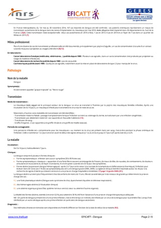 www.inrs.fr/eficatt EFICATT - Dengue Page 2 / 6
Milieu professionnel
Pathologie
Nom de la maladie
Transmission
La maladie
En France métropolitaine, du 1er mai au 30 novembre 2016, 167 cas importés de dengue ont été confirmés : ces patients virémiques représentent un risque de
transmission autochtone de la dengue dans les zones d’implantation du moustique (en mai 2016, Aedes albopictus était implanté dans 30 départements du Sud de la
France ) [3][6). Cette transmission reste exceptionnelle : deux cas autochtones en 2010 à Nice, 1 cas en 2013, 4 cas en 2014 et un foyer de 7 cas dans un quartier de
Nîmes en 2015 [7].
Plus d’une dizaine de cas de transmission professionnelle ont été documentés, principalement par piqûre d’aiguille ; un cas de contamination à la suite d’un contact
cutanéo-muqueux (projection au visage) a été décrit [8][12].
En laboratoire :
Cas en laboratoire d'analyse (médicales, vétérinaires...) publiés depuis 1985 : Plusieurs cas signalés ; dans un cas la contamination s’est produite par projection au
visage de matières infectieuses.
Cas en laboratoire de recherche publiés depuis 1985 : pas de cas publié.
Cas historiques publiés avant 1985 : Quelques cas signalés, notamment avant la mise en place de laboratoires de type L3 pour manipuler le virus.
Dengue
Synonyme(s) :
Anciennement appelée "grippe tropicale" ou "fièvre rouge"
Mode de transmission :
Le moustique Aedes aegypti est le principal vecteur de la dengue. Le virus se transmet à l’homme par la piqûre des moustiques femelles infectées. Après une
incubation de 4 à 10 jours, un moustique infecté peut transmettre le virus tout le reste de sa vie.
Néanmoins, d’autres rares modalités de transmission ont été identifiées :
- Transmission materno-fœtale : passage transplacentaire lorsque l’infection survient au voisinage du terme, se traduisant par une infection congénitale ;
- Transmission par allaitement maternel : cas rapportés en Nouvelle-Calédonie [13] ;
- Transfusion de sang ;
- Greffe d’organes : 2 cas rapportés (une greffe rénale et une greffe de moelle osseuse).
Période de contagiosité :
Une personne infectée est « contaminante pour les moustiques » au moment où le virus est présent dans son sang, c'est-à-dire pendant la phase virémique de
l’infection. Celle-ci commence 1 à 2 jours environ avant le début des signes cliniques (J-1 à J-2), et dure jusqu’à 7 jours (J7) après (soit de J-2 à J7).
Incubation :
De 3 à 14 jours, habituellement 7 jours.
Clinique :
La dengue comprend plusieurs formes cliniques :
Forme asymptomatique : infection sans aucun symptôme (50 à 90 % des cas)
Forme symptomatique « classique » : apparition d'une forte fièvre souvent accompagnée de frissons, de maux de tête, de nausées, de vomissements, de douleurs
articulaires et musculaires et, de façon inconstante, d'une éruption cutanée vers le 5e jour des symptômes.
Forme sévère (auparavant dengue hémorragique) : après 2 à 7 jours et le retour à la normale de la température (défervescence thermique), l’infection peut
évoluer dans de rares cas (1 % des cas symptomatiques) vers une dengue grave (OMS, 2009). La vigilance clinique doit être maximale autour du 4e jour à la
recherche de signes d’alerte qui doivent conduire à une prise en charge hospitalière immédiate ( Cf page 1-6 guide OMS) [R1].
La dengue sévère survient plus fréquemment chez des enfants de moins de 15 ans. Elle est caractérisée par trois niveaux de gravité qui déterminent la prise en
charge des cas :
La létalité des formes sévères, estimée à environ 0,5 %, peut atteindre 30 % à 40 % en l’absence d’une prise en charge thérapeutique adéquate.
NB : On parle de dengue primaire lors d'une primo-infection, c'est-à-dire lorsqu'un individu est infecté par un virus de la dengue pour la première fois. Lorsqu'il est
réinfecté par un autre sérotype après une primo-infection on parle alors de dengue secondaire.
1 | une fuite plasmatique sévère (Dengue avec syndrome de choc, épanchement liquidien et détresse respiratoire) ;
2 | des hémorragies sévères (à l’évaluation clinique)
3 | une atteinte organique grave (foie, système nerveux central, coeur ou atteinte d’autres organes).
Diagnostic :
Des méthodes directes et indirectes sont disponibles et d’intérêt différent en fonction de la date de début de la maladie [R2].
1 | Si les symptômes sont apparus depuis moins de 5 jours : recherche du génome par RT-PCR (ou des antigènes viraux circulants, notamment protéine NS1) (
 