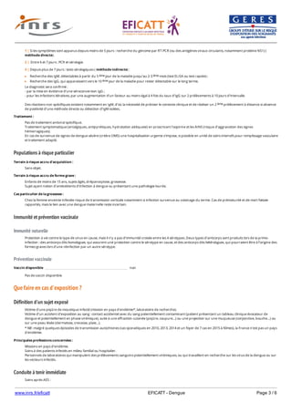 www.inrs.fr/eficatt EFICATT - Dengue Page 3 / 6
Populations à risque particulier
Immunité et prévention vaccinale
Immunité naturelle
Prévention vaccinale
Que faire en cas d'exposition ?
Définition d'un sujet exposé
Conduite à tenir immédiate
Recherche des IgM, détectables à partir du 5 jour de la maladie jusqu’au 2-3 mois (test ELISA ou test rapide) ;
Recherche des IgG, qui apparaissent vers le 10 jour de la maladie pour rester détectable sur le long terme.
Le diagnostic sera confirmé :
- par la mise en évidence d’une séroconversion IgG ;
- pour les infections itératives, par une augmentation d’un facteur au moins égal à 4 fois du taux d’IgG sur 2 prélèvements à 10 jours d’intervalle.
Des réactions non spécifiques existent notamment en IgM, d’où la nécessité de préciser le contexte clinique et de réaliser un 2 prélèvement à distance si absence
de positivité d’une méthode directe ou détection d’IgM isolées.
1 | Si les symptômes sont apparus depuis moins de 5 jours : recherche du génome par RT-PCR (ou des antigènes viraux circulants, notamment protéine NS1) (
méthode directe).
2 | Entre 6 et 7 jours : PCR et sérologie.
3 | Depuis plus de 7 jours : tests sérologiques ( méthode indirecte) :
ème ème
ème
ème
Traitement :
Pas de traitement antiviral spécifique.
Traitement symptomatique (antalgiques, antipyrétiques, hydratation adéquate) en proscrivant l'aspirine et les AINS (risque d’aggravation des signes
hémorragiques).
En cas de survenue de signes de dengue sévère (critère OMS) une hospitalisation urgente s’impose, si possible en unité de soins intensifs pour remplissage vasculaire
et traitement adapté.
Terrain à risque accru d'acquisition :
Sans objet.
Terrain à risque accru de forme grave :
Enfants de moins de 15 ans, sujets âgés, drépanocytose, grossesse.
Sujet ayant notion d’antécédents d’infection à dengue ou présentant une pathologie lourde.
Cas particulier de la grossesse :
Chez la femme enceinte infectée risque de transmission verticale notamment si infection survenue au voisinage du terme. Cas de prématurité et de mort fœtale
rapportés, mais le lien avec une dengue maternelle reste incertain.
Protection à vie contre le type de virus en cause, mais il n’y a pas d’immunité croisée entre les 4 sérotypes. Deux types d’anticorps sont produits lors de la primo-
infection : des anticorps dits homologues, qui assurent une protection contre le sérotype en cause, et des anticorps dits hétérologues, qui pourraient être à l’origine des
formes graves lors d’une réinfection par un autre sérotype.
Vaccin disponible non
Pas de vaccin disponible
Victime d’une piqûre de moustique infecté (mission en pays d’endémie*, laboratoire de recherche).
Victime d’un accident d’exposition au sang : contact accidentel avec du sang potentiellement contaminant (patient présentant un tableau clinique évocateur de
dengue et potentiellement en phase virémique), suite à une effraction cutanée (piqûre, coupure…) ou une projection sur une muqueuse (conjonctive, bouche…) ou
sur une peau lésée (dermatose, crevasse, plaie…).
* NB : malgré quelques épisodes de transmission autochtones (cas sporadiques en 2010, 2013, 2014 et un foyer de 7 cas en 2015 à Nîmes), la France n'est pas un pays
d'endémie.
Principales professions concernées :
Missions en pays d’endémie.
Soins à des patients infectés en milieu familial ou hospitalier.
Personnels de laboratoires qui manipulent des prélèvements sanguins potentiellement virémiques, ou qui travaillent en recherche sur les virus de la dengue ou sur
les vecteurs infectés.
Soins après AES :
En cas d'effraction cutanée ou de projection sur la peau : nettoyer à l'eau et au savon puis rincer abondamment. Compléter par une désinfection, de préférence
 