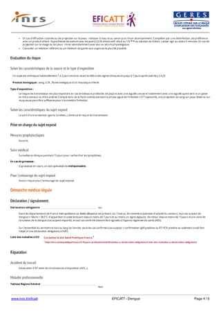 www.inrs.fr/eficatt EFICATT - Dengue Page 4 / 6
Evaluation du risque
Selon les caractéristiques de la source et le type d'exposition
Selon les caractéristiques du sujet exposé
Prise en charge du sujet exposé
Mesures prophylactiques
Suivi médical
Pour l'entourage du sujet exposé
Démarche médico-légale
Déclaration / signalement
Liste des maladies à DO
Réparation
Accident du travail
Maladie professionnelle
Non
En cas d'effraction cutanée ou de projection sur la peau : nettoyer à l'eau et au savon puis rincer abondamment. Compléter par une désinfection, de préférence
avec un produit chloré : hypochlorite de sodium (eau de Javel à 2,6 % chlore actif dilué au 1/5 ou solution de Dakin). Laisser agir au moins 5 minutes. En cas de
projection sur le visage ou les yeux : rincer abondamment avec eau ou sérum physiologique.
Consulter un médecin référent ou un médecin de garde aux urgences le plus tôt possible.
ème
Un sujet est virémique habituellement 1 à 2 jours environ avant le début des signes cliniques et jusqu’à 7 jours après (soit de J-2 à J7).
Produit biologique : sang, LCR , fluide biologique d'un moustique infecté
Type d'exposition :
Le risque de transmission est plus important en cas de blessure profonde, de piqûre avec une aiguille creuse et notamment avec une aiguille ayant servi à un geste
en intra-veineux ou intra-artériel. Compte tenu de la forte virémie pendant la phase aiguë de l’infection (10 copies/ml), une projection de sang sur peau lésée ou sur
muqueuse peut être suffisante pour transmettre l’infection.
9
Le port d'une protection (gants, lunettes...) diminue le risque de transmission.
Aucune.
Surveillance clinique pendant 15 jours pour rechercher les symptômes.
En cas de grossesse :
Si grossesse en cours, un avis spécialisé est indispensable.
Aucun risque pour l’entourage du sujet exposé.
Déclaration obligatoire oui
Dans les départements de France métropolitaine où Aedes albopictus est présent, du 1 mai au 30 novembre (période d’activité du vecteur), tout cas suspect de
dengue (= fièvre > 38,5°C d’apparition brutale évoluant depuis moins de 7 jours et au moins un signe algique), de retour depuis moins de 15 jours d’une zone de
circulation de la dengue (cas suspect importé), et tout cas confirmé doivent être signalés à l’Agence régionale de santé (ARS).
Sur l'ensemble du territoire et tout au long de l'année, seuls les cas confirmés (cas suspect + confirmation IgM positives ou RT-PCR positive ou isolement viral) font
l’objet d’une déclaration obligatoire à l'ARS.
Consultez le site Santé Publique France 1
1 http://invs.santepubliquefrance.fr/Espace-professionnels/Maladies-a-declaration-obligatoire/Liste-des-maladies-a-declaration-obligatoire
Déclaration d'AT selon les circonstances d'exposition (AES...).
Tableau Régime Général
 