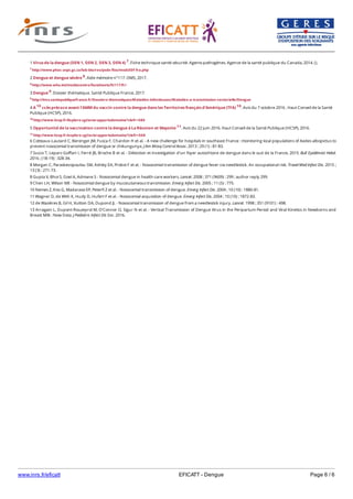 www.inrs.fr/eficatt EFICATT - Dengue Page 6 / 6
1 Virus de la dengue (DEN 1, DEN 2, DEN 3, DEN 4) 7. Fiche technique santé-sécurité. Agents pathogènes. Agence de la santé publique du Canada, 2014. ().
7 http://www.phac-aspc.gc.ca/lab-bio/res/psds-ftss/msds50f-fra.php
2 Dengue et dengue sévère 8. Aide mémoire n°117. OMS, 2017.
8 http://www.who.int/mediacentre/factsheets/fs117/fr/
3 Dengue 9. Dossier thématique. Santé Publique France, 2017.
9 http://invs.santepubliquefrance.fr/Dossiers-thematiques/Maladies-infectieuses/Maladies-a-transmission-vectorielle/Dengue
4 A 10 ccès précoce avant l’AMM du vaccin contre la dengue dans les Territoires français d’Amérique (TFA) 10. Avis du 7 octobre 2016 . Haut Conseil de la Santé
Publique (HCSP), 2016.
10 http://www.hcsp.fr/Explore.cgi/avisrapportsdomaine?clefr=580
5 Opportunité de la vaccination contre la dengue à La Réunion et Mayotte 11. Avis du 22 juin 2016. Haut Conseil de la Santé Publique (HCSP), 2016.
11 http://www.hcsp.fr/explore.cgi/avisrapportsdomaine?clefr=568
6 Cotteaux-Lautard C, Berenger JM, Fusca F, Chardon H et al. - A new challenge for hospitals in southeast France : monitoring local populations of Aedes albopictus to
prevent nosocomial transmission of dengue or chikungunya. J Am Mosq Control Assoc. 2013 ; 29 (1) : 81-83.
7 Succo T, Leparc-Goffart I, Ferré JB, Broche B et al. - Détection et investigation d’un foyer autochtone de dengue dans le sud de la France, 2015. Bull Epidémiol Hebd.
2016 ; (18-19) : 328-34.
8 Morgan C, Paraskevopoulou SM, Ashley EA, Probst F et al. - Nosocomial transmission of dengue fever via needlestick. An occupational risk. Travel Med Infect Dis. 2015 ;
13 (3) : 271-73.
8 Gupta V, Bhoi S, Goel A, Admane S - Nosocomial dengue in health-care workers. Lancet. 2008 ; 371 (9609) : 299 ; author reply 299.
9 Chen LH, Wilson ME - Nosocomial dengue by mucocutaneous transmission. Emerg Infect Dis. 2005 ; 11 (5) : 775.
10 Nemes Z, Kiss G, Madarassi EP, Peterfi Z et al. - Nosocomial transmission of dengue. Emerg Infect Dis. 2004 ; 10 (10) : 1880-81.
11 Wagner D, de With K, Huzly D, Hufert F et al. - Nosocomial acquisition of dengue. Emerg Infect Dis. 2004 ; 10 (10) : 1872-83.
12 de Wazières B, Gil H, Vuitton DA, Dupond JL - Nosocomial transmission of dengue from a needlestick injury. Lancet. 1998 ; 351 (9101) : 498.
13 Arragain L, Dupont-Rouzeyrol M, O'Connor O, Sigur N et al. - Vertical Transmission of Dengue Virus in the Peripartum Period and Viral Kinetics in Newborns and
Breast Milk : New Data. J Pediatric Infect Dis Soc. 2016.
 
