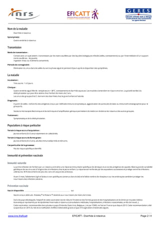 www.inrs.fr/eficatt EFICATT - Diarrhée à rotavirus Page 2 / 4
Nom de la maladie
Transmission
La maladie
Populations à risque particulier
Immunité et prévention vaccinale
Immunité naturelle
Prévention vaccinale
Diarrhée à rotavirus
Synonyme(s) :
Gastro-entérite à rotavirus
Mode de transmission :
Contact avec un sujet atteint ; transmission par les mains souillées par des liquides biologiques infectés (selles, vomissements) ou par l'intermédiaire d'un support
inerte souillé (ex. : les jouets).
Ingestion d'eau ou d'aliments contaminés.
Période de contagiosité :
Elimination du virus dans les selles durant la phase aiguë et pendant 8 jours après la disparition des symptômes.
Incubation :
Très courte : 1 à 3 jours.
Clinique :
Gastro-entérite aiguë fébrile : température > 38°C, vomissements et diarrhée aqueuse. Les troubles s'amendent en 4 jours environ. La gravité est liée à la
déshydratation qui peut être sévère chez l'enfant de moins de 2 ans.
Les virus des groupes B et C donnent des diarrhées chez le grand enfant et l'adulte.
Diagnostic :
A partir de selles : recherche des antigènes viraux par méthode immuno-enzymatique, agglutination de particules de latex ou immunochromatographie (pour le
groupe A).
Seules la microscopie électronique et les techniques d'amplification génique permettent de mettre en évidence les rotavirus des autres groupes.
Traitement :
Symptomatique de la déshydratation.
Terrain à risque accru d'acquisition :
Jeunes enfants (0 à 5 ans) notamment en collectivités.
Terrain à risque accru de forme grave :
Jeunes enfants (0 à 5 ans), adultes immunodéprimés et dénutris.
Cas particulier de la grossesse :
Pas de risque spécifique identifié.
La primo-infection de l'enfant par un rotavirus entraîne une réponse immunitaire spécifique de sérotype vis-à-vis des antigènes de capside. Mais la grande variabilité
génétique de ces virus est à l'origine des ré-infections chez le jeune enfant. La réponse est renforcée par les expositions successives et protège contre les infections
ultérieures. 90 % des enfants de plus de 2 ans ont acquis des anticorps.
Avant 3 mois, l'allaitement (IgA et facteurs non spécifiques contenus dans le lait) et le faible nombre de récepteurs sur les entérocytes semblent protéger les
nourrissons des infections sévères.
Vaccin disponible oui
Vaccins oraux atténués : Rotateq et Rotarix destinés aux nourrissons de moins de 6 mois.
Dans les pays développés, l'objectif de cette vaccination est de réduire l'incidence des formes graves et des hospitalisations et de diminuer le poids médico-
économique représenté par les épidémies hivernales à rotavirus (consultations médicales, hospitalisations, infections nosocomiales, arrêts de travail...).
Cette vaccination, recommandée dans plusieurs pays (Finlande, Etats-Unis, Belgique...) et par l'OMS, ne l'est en France que depuis 2013. Cette recommandation a été
suspendue en 2015 du fait de la notification d'effets indésirables graves à type d'invaginations intestinales aiguës.
® ®
Consultez le calendrier vaccinal 2017 1
 