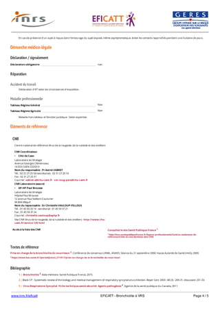 www.inrs.fr/eficatt EFICATT - Bronchiolite à VRS Page 4 / 5
Démarche médico-légale
Déclaration / signalement
Réparation
Accident du travail
Maladie professionnelle
Non
Non
Eléments de référence
Textes de référence
Prise en charge de la bronchiolite du nourrisson 2. Conférence de consensus URML, ANAES. Séance du 21 septembre 2000. Haute Autorité de Santé (HAS), 2000.
2 https://www.has-sante.fr//portail/jcms/c_271917/prise-en-charge-de-la-bronchiolite-du-nourrisson
Bibliographie
En cas de présence d'un sujet à risque dans l'entourage du sujet exposé, même asymptomatique, éviter les contacts rapprochés pendant une huitaine de jours.
Déclaration obligatoire non
Déclaration d'AT selon les circonstances d'exposition.
Tableau Régime Général
Tableau Régime Agricole
Maladie hors tableau et fonction publique : Selon expertise.
CNR
Accès à la liste des CNR
Centre national de référence Virus de la rougeole, de la rubéole et des oreillons
CNR Coordinateur
CHU de Caen
Laboratoire de Virologie
Avenue Georges Clémenceau
14 033 CAEN CEDEX 9
Nom du responsable : Pr Astrid VABRET
Tél. : 02 31 27 25 54 (secrétariat) - 02 31 27 20 14
Fax : 02 31 27 25 57
Courriel : vabret-a@chu-caen.fr - cnr-roug-para@chu-caen.fr
CNR Laboratoire associé
AP-HP Paul Brousse
Laboratoire de Virologie
Hôpital Paul Brousse
12 avenue Paul Vaillant-Couturier
94 804 Villejuif
Nom du repsonsable : Dr Christelle VAULOUP-FELLOUS
Tél. : 01 45 59 33 14 - secrétariat : 01 45 59 37 21
Fax : 01 45 59 37 24
Courriel : christelle.vauloup@aphp.fr
Site CNR Virus de la rougeole, de la rubéole et des oreillons : http://www.chu-
caen.fr/service-129.html
Consultez le site Santé Publique France 1
1 http://invs.santepubliquefrance.fr/Espace-professionnels/Centres-nationaux-de-
reference/Liste-et-coordonnees-des-CNR
1 | Bronchiolite 3. Aide-mémoire. Santé Publique France, 2015.
2 | Black CP - Systematic review of the biology and medical management of respiratory syncytial virus infection. Respir Care. 2003 ; 48 (3) : 209-31, discussion 231-33.
3 | Virus Respiratoire Syncytial. Fiche technique santé-sécurité. Agents pathogènes 4. Agence de la santé publique du Canada, 2011.
4 | Zandotti C, Pozzetto B - Virus respiratoire syncytial. In : Pozzetto B (Ed) - Infections nosocomiales virales et à agents transmissibles non conventionnels. Montrouge :
 