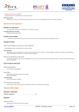 www.inrs.fr/eficatt EFICATT - Diarrhée à rotavirus Page 3 / 4
Que faire en cas d'exposition ?
Définition d'un sujet exposé
Conduite à tenir immédiate
Evaluation du risque
Selon les caractéristiques de la source et le type d'exposition
Selon les caractéristiques du sujet exposé
Prise en charge du sujet exposé
Mesures prophylactiques
Suivi médical
Pour l'entourage du sujet exposé
Démarche médico-légale
Déclaration / signalement
Réparation
Accident du travail
Consultez le calendrier vaccinal 2017 1
1 http://social-sante.gouv.fr/IMG/pdf/calendrier_vaccinations_2017.pdf
Immunite vaccinale :
Efficacité pour la réduction du risque de gastro-entérites sévères à rotavirus des enfants âgés de moins de 2 ans estimée de 84 à 94 %.
Sujet ayant été en contact avec un sujet présentant une infection à rotavirus.
Principales professions concernées :
Professionnels de la petite enfance.
Identifier les sujets exposés et s'assurer de la mise en œuvre des mesures de protection de type contact (lavage des mains...).
Produits biologiques : selles, vomissements. Eaux et aliments souillés.
Type d'exposition :
Type d'exposition : contact rapproché avec une personne atteinte (le plus souvent un enfant), un produit biologique contaminé ou des objets ou du linge souillé par
des liquides biologiques contaminés ; non respect des mesures d'hygiène.
Immunité, risques particuliers : l'adulte immunocompétent est peu à risque (immunité ancienne, pouvoir pathogène modeste...). Il convient d'être plus prudent chez le
sujet immunodéprimé.
Pas de traitement prophylactique.
Vérifier l'absence de diarrhée chez les sujets contacts.
Pas de suivi sérologique.
En cas de grossesse :
Pas de recommandation spécifique.
Pas de risque particulier. Respect des mesures d'hygiène notamment si nourrissons dans l'entourage.
Déclaration obligatoire non
Déclaration d'AT selon les circonstances d'exposition.
 
