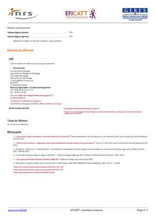 www.inrs.fr/eficatt EFICATT - Diarrhée à rotavirus Page 4 / 4
Maladie professionnelle
Non
Non
Eléments de référence
Textes de référence
Pas de texte de référence.
Bibliographie
Tableau Régime Général
Tableau Régime Agricole
Maladie hors tableau et fonction publique : selon expertise.
CNR
Accès à la liste des CNR
Centre national de référence virus des gatro-entérites
CHU de Dijon
Service de Microbiologie
Laboratoire de Biologie et Pathologie
CHU Dijon Bourgogne
Pôle Technique de Biologie
2 rue Angélique Ducoudray
BP 37013
21 070 DIJON CEDEX
Nom du responsable : Dr Alexis de Rougemont
Tél. : 03 80 29 34 37 ou 31 70
Fax : 03 80 29 32 80
Courriel : alexis.de-rougement@u-bourgogne.fr 2 //
cnr@chu-dijon.fr
2 mailto:Pierre.Pothier@u-bourgogne.fr
Site CNR Virus des gastro-entérites : http://www.cnr-ve.org/
Consultez le site Santé Publique France 3
3 http://invs.santepubliquefrance.fr/Espace-professionnels/Centres-nationaux-de-reference/Liste-et-
coordonnees-des-CNR
4 http://www.hcsp.fr/Explore.cgi/avisrapportsdomaine?clefr=405
5 http://www.hcsp.fr/Explore.cgi/avisrapportsdomaine?clefr=501
6 http://www.bipsolutions.com/docstore/pdf/8108.pdf
1 | Vaccination des nourrissons contre les infections à rotavirus 4. Recommandations. Avis et Rapport du 29 novembre 2013. Haut Conseil de la Santé Publique
(HCSP), 2013.
2 | Infections à rotavirus : suspension des recommandations de vaccination des nourrissons 5. Avis du 21 avril 2015. Haut Conseil de la Santé Publique (HCSP),
2015.
3 | Pozzetto B - Rotavirus. In : Pozzetto B (Ed) - Les infections nosocomiales virales et à agents transmissibles non conventionnels. Montrouge : John Libbey Eurotext ;
2001 : 268-80, 554 p.
4 | Huraux JM, Nicolas JC, Agut H, Peigue-Lafeuille H - Traité de virologie médicale. Paris : Editions ESTEM, De Boeck Diffusion ; 2003 : 699 p.
5 | Occupational Health Statistics Bulletin 2003/04 6. Health and Safety Executive (HSE), 2005.
6 | Reduction in rotavirus after vaccine introduction. United States, 2000-2009. MMWR Morb Mortal Wkly Rep. 2009 ; 58 (41) : 1146-49.
 