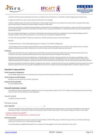 www.inrs.fr/eficatt EFICATT - Diphtérie Page 3 / 6
Populations à risque particulier
Immunité et prévention vaccinale
Immunité naturelle
Prévention vaccinale
La diphtérie doit être évoquée systématiquement devant une angine à fausses membranes ou une ulcération cutanée subaigue pseudo-membraneuse.
Le diagnostic de diphtérie constitue une des urgences du laboratoire de microbiologie.
L'isolement s'effectue à partir d'écouvillons de prélèvements rhinopharyngés, de membranes ou de prélèvements cutanés. A partir de ces échantillons le plus
souvent polymicrobiens, l'isolement des colonies suspectes nécessite un milieu sélectif.
Toutes les corynebactéries du complexe diphtheriae isolées par les laboratoires de microbiologie doivent être adressées en urgence au CNR des Corynebactéries
pour la recherche du gène de la toxine et l’identification de l’espèce. Devant une suspicion de diphtérie, un échantillon de fausses membranes doit être envoyé
simultanément au CNR.
Pour la confirmation bactériologique d'une diphtérie, le CNR doit être averti et être destinataire des renseignements cliniques et épidémiologiques (séjour à
l'étranger, profession, statut vaccinal, contact avec un ou des animaux, etc.) recueillies lors du signalement initial.
L’envoi au CNR ne doit pas différer la mise en route urgente du traitement devant toute suspicion clinique de diphtérie.
Méthodes :
- isolement/identification + recherche toxinogenèse (gène tox + production in vitro (Elek))+ antibiogramme ;
- des échantillons de serum du patient doivent être obtenus avant toute sérothérapie (sérothèque et envoi au CNR). La determination du titre en anticorps
antitoxine diphtérique peut permettre de déterminer, en fonction du statut vaccinal, si la bactérie isolée exprimait la toxine.
Traitement :
Sérothérapie administrée sans retard si signes toxiniques avant même confirmation de la présence du gène codant pour la toxine diphtérique (tox+), pour
neutraliser la toxine le plus rapidement possible (faire demande d'Autorisation temporaire d'utilisation nominative ATU).
Antibiothérapie à ajuster en fonction de l'antibiogramme : Amoxicilline 3g/jr chez l'adulte en 3 prises (voie orale ou IV), macrolides en cas d'allergie aux bêta-
lactamines. Durée de traitement pendant 14 jours sauf pour Azitrhomycine pendant 3 jours (modalités faire un lien avec rapport HCSP 2011). S'assurer de la
négativité des prélèvements de gorge (ou cutanés) sous traitement à J15 et J16 (J7 et J8 pour azithromycine) en raison de rechute précoce possible après traitement.
Vaccination systématique en phase de convalescence (maladie peu immunisante) : une dose de vaccin sauf si preuve d'antécédent de primovaccination d'au moins 3
doses avec rappel de moins de 5 ans. Les sujets incomplètement vaccinés recevront ultérieurement les doses additionnelles en fonction du calendrier vaccinal.
Terrain à risque accru d'acquisition :
Terrain débilité, hygiène précaire ; non vaccinés, et personnes ayant des titres d'anticorps inférieurs à 0,1 UI/ml ( cf. immunité).
Terrain à risque accru de forme grave :
Alcooliques, dénutris, personnes en situation de précarité.
Cas particulier de la grossesse :
Pas de pathologie spécifique.
On considère que l'individu est pleinement protégé pour des taux d'anticorps sériques supérieurs à 0,1 UI/ml. Toutefois, seuls les sujets ayant des taux d'anticorps
inférieurs à 0,01 UI/ml sont réellement à risque de diphtérie.
La maladie n'est pas immunisante.
Vaccin disponible oui
Le vaccin est constitué d'anatoxine diphtérique rendue immunogène par adjonction d'hydroxyde d'alumine. Les seuls vaccins disponibles en France sont des
associations de 2 types : concentration normale en anatoxine pour l'enfant et à faible concentration (1/10 de la dose normale) pour l'adulte car mieux toléré.
Consultez le calendrier vaccinal 2017 1
1 http://social-sante.gouv.fr/IMG/pdf/calendrier_vaccinations_2017.pdf
Immunite vaccinale :
L'immunité vaccinale décroît avec le temps. D'après deux études réalisées en 1995 et 1998, presque la moitié des français ont des taux d'antitoxine diphtérique
inférieurs à 0,1 UI/ml (taux ⩾ à 0,1 : sujet certainement protégé).
La durée de protection a longtemps été estimée à 10 ans ; des études récentes suggèrent une durée de protection d'au moins 20 ans.
 