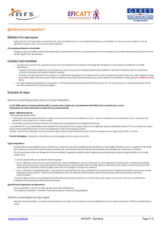 www.inrs.fr/eficatt EFICATT - Diphtérie Page 4 / 6
Que faire en cas d'exposition ?
Définition d'un sujet exposé
Conduite à tenir immédiate
Evaluation du risque
Selon les caractéristiques de la source et le type d'exposition
Selon les caractéristiques du sujet exposé
Sujet vacciné ou non ayant été en contact dans les 7 jours précédents avec un cas d'angine diphtérique ( cf. évaluation du risque) ou avec la plaie d'un cas de
diphtérie cutanée ou avec une source animale suspectée.
Principales professions concernées :
Voyages en pays d'endémie, personnels de laboratoire, personnels de santé ou s'occupant de personnes en situation de précarité, vétérinaires et toute personne en
contact régulier avec des animaux.
Les mesures à prendre sont urgentes et concernent non seulement le cas mais son entourage afin d'empêcher la transmission et la diffusion du bacille
diphtérique :
S'assurer de la mise en isolement ou de l'éviction du cas source jusqu'aux résultats de laboratoire (isolement respiratoire si infection ORL et uniquement
protection mécanique de la plaie si infection cutanée) ;
Identifier les sujets exposés et faire pratiquer un prélèvement de gorge et de rhinopharynx ou cutané si plaie chez le sujet contact pour isoler l'espèce en cause
et identifier le gène de la toxine pour mettre en évidence les porteurs asymptomatiques (qui seront isolés et éventuellement traités, cf texte de référence HCSP
2011).
Les sujets exposés ainsi depistés qui sont porteurs, même asymptomatiques, doivent être exclus de leur lieu de travail si ils sont en contact avec des personnes
non immunisées (enfant et personnes âgées).
La CAT diffère selon la clinique (atteinte ORL ou autre), selon l'espèce de corynebactérie identifiée et son caractère tox+ ou tox-.
L'évaluation de risque devra tenir compte de tous ces paramètres.
Rappel - Définitions des cas :
- cas suspect (signalement ARS) :
Toute angine à fausse membrane chez un sujet en provenance d'une zone d'endémie ou chez un sujet aux conditions de vie précaire ou chez un sujet ayant été
exposé à un cas ou ayant eu un contact animal.
Toute lésion cutanée avec fausse membrane ET présence de corynebactéries du complexe diphtheriae.
- cas confirmé (DO) : cas symptomatique avec isolement de corynebactérie du complexe diphtheriae ( diphtériae, ulcerans, pseudotuberculosis) ET mise en évidence du gène
codant la toxine diphtérique (tox+) à partir de prélèvement nasal ou pharyngé ou cutané.
- porteur : personne qui héberge une souche porteuse gène codant la toxine diphtérique (tox+) et qui ne présente aucun signe clinique ORL ou cutané.
Produit biologique : exsudats ou sécrétions du nez, de la gorge, pharynx, larynx ou cutanés.
Type d'exposition :
Contamination par gouttelettes et plus rarement par contact avec des mains souillées par les secrétions oro-pharyngées infectées, ou par un support inerte souillé
par la salive, par contact direct avec des plaies cutanées, par consommation de lait contaminé par des lésions des mamelles des vaches pour C. ulcerans.
Plus le contact est proche et prolongé plus le risque est élevé. L'exposition est définie selon l'espèce de corynebactérie en cause, et le type de lésion chez le sujet
malade. Ainsi :
- si cas avec atteinte ORL est considérée comme exposée :
pour C. diphteriae : toute personne ayant été dans les 7 jours précédents en contact proche avec un cas de diphtérie (Contact proche = membres de la famille
vivant sous le même toit ou ayant des relations intimes (baisers), sujets travaillant dans la même classe ou même pièce, amis, visiteurs fréquents, personnel de
santé exposé au sécrétions oropharyngées, voisins lors d'un voyage en transport en commun)
pour C. ulcerans et C. pseudotuberculosis : toute personne ayant été dans les 7 jours précédents en contact proche ET répété avec le patient ou la source animale
suspectée. (Contact proche = membres de la famille vivant sous le même toit, intime (baisers), amis proches, personnel de santé exposé au sécrétions
oropharyngées).
- si cas avec lésion cutanée, est considérée comme exposée toute personne ayant eu un contact récent avec la plaie = personnes vivant sous le même toit ou
professionnel de santé ayant effectué des soins locaux.
Spécificité de l'exposition au laboratoire :
Source potentielle : cultures en milieu liquide (suspension bactérienne).
Circonstances d’exposition : inhalation d’aérosols, projection muqueuse de gouttelettes.
Immunité, risques particuliers : Le risque est plus important si le sujet n'est pas vacciné ou est incomplètement vacciné, mais la vaccination n'élimine pas totalement le
risque.
 