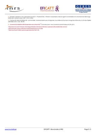 www.inrs.fr/eficatt EFICATT - Bronchiolite à VRS Page 5 / 5
3 http://www.invs.sante.fr/Dossiers-thematiques/Maladies-infectieuses/Infections-respiratoires/Bronchiolite/Aide-memoire
4 http://www.phac-aspc.gc.ca/lab-bio/res/psds-ftss/pneumovirus-fra.php
5 http://www.hcsp.fr/explore.cgi/avisrapportsdomaine?clefr=306
4 | Zandotti C, Pozzetto B - Virus respiratoire syncytial. In : Pozzetto B (Ed) - Infections nosocomiales virales et à agents transmissibles non conventionnels. Montrouge :
Edition John Libbey Eurotext ; 2001 : 214-21, 554 p.
5 | Friedman JN, Rieder MJ, Walton JM - La bronchiolite : recommandations pour le diagnostic, la surveillance et la prise en charge des enfants de un à 24 mois. Paediatr
Child Health. 2014 ; 19 (9) : 492-98.
6 | Survenue de maladies infectieuses dans une collectivité. 5 Conduites à tenir. Haut Conseil de la Santé Publique (HCSP), 2012.
 