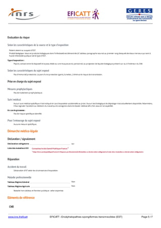 www.inrs.fr/eficatt EFICATT - Encéphalopathies spongiformes transmissibles (EST) Page 5 / 7
Evaluation du risque
Selon les caractéristiques de la source et le type d'exposition
Selon les caractéristiques du sujet exposé
Prise en charge du sujet exposé
Mesures prophylactiques
Suivi médical
Pour l'entourage du sujet exposé
Démarche médico-légale
Déclaration / signalement
Liste des maladies à DO
Réparation
Accident du travail
Maladie professionnelle
Non
Non
Eléments de référence
Patient atteint ou suspect d'EST.
Produit biologique : tissus et produits biologiques dont l'infectiosité est démontrée (cf. tableau paragraphe source) au premier rang desquels les tissus nerveux qui sont à
haute infectiosité quelque soit le type d'EST.
Type d'exposition :
Piqûre, contact entre le dispositif et la peau lésée ou une muqueuse du personnel, ou projection de liquide biologique présent sur ou à l'intérieur du DM.
Pas d'immunité protectrice. Le port d'une protection (gants, lunettes...) diminue le risque de transmission.
Pas de traitement prophylactique.
Aucun suivi médical spécifique n'est indiqué en cas d'exposition accidentelle au prion. Aucun test biologique de dépistage n'est actuellement disponible. Néanmoins,
il faut signaler l'accident au médecin du travail qui le consignera dans le dossier médical afin d'en assurer la traçabilité.
En cas de grossesse :
Pas de risque spécifique identifié.
Aucune mesure spécifique.
Déclaration obligatoire oui
Consultez le site Santé Publique France 1
1 http://invs.santepubliquefrance.fr/Espace-professionnels/Maladies-a-declaration-obligatoire/Liste-des-maladies-a-declaration-obligatoire
Déclaration d'AT selon les circonstances d'exposition.
Tableau Régime Général
Tableau Régime Agricole
Maladie hors tableau et fonction publique : selon expertise.
CNR
 