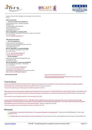 www.inrs.fr/eficatt EFICATT - Encéphalopathies spongiformes transmissibles (EST) Page 6 / 7
Textes de référence
Instruction DGS/RI3/2011/449 du 1er décembre 2011 relative à l'actualisation des recommandations visant à réduire les risques de transmission d'agents
transmissibles non conventionnels lors des actes invasifs 5. Ministère chargé de la santé, 2011.
5 http://circulaire.legifrance.gouv.fr/index.php?action=afficherCirculaire&hit=1&r=34277
Réponses à des questions fréquemment posées au sujet de l'application de l'instruction n° DGS/RI3/2011/449 du 1er décembre 2011 relative à l'actualisation des
recommandations visant à réduire les risques de transmission d'agents transmissibles non conventionnels lors des actes invasifs 6. Ministère chargé de la santé,
2012.
6 http://nosobase.chu-lyon.fr/Reglementation/2011/Instruction/FAQ_01122011.pdf
Circulaire DGS/SD5C/DHOS/E2/DRT/CT1/CT2 n° 2004-382 du 30 juillet 2004 relative aux précautions à observer dans les services d'anatomie et cytologie
pathologiques, les salles d'autopsie, les chambres mortuaires et les laboratoires de biologie "spécialisés ATNC", vis-à- vis du risque de transmission des agents
transmissibles conventionnels (ATC) et non conventionnels (ATNC) 7. Ministère chargé de la santé, 2004.
7 http://circulaire.legifrance.gouv.fr/index.php?action=afficherCirculaire&hit=1&r=3508
Bibliographie
Accès à la liste des CNR
Centre national de référence Agents transmissibles non conventionnels
(ATNC)
CNR Coordonnateur
Institut du Cerveau et de la Moelle ICM
Equipe Maladies à Prions - Maladie d'Alzheimer
INSERM U1127
Groupe Hospitalier Pitié-Salpêtrière
GHU Pitié-Salpêtrière
47-83 boulevard de l'Hôpital
75 651 PARIS Cedex 13
Nom du responsable : Dr Stéphane HAIK
Tél. : 01 57 27 45 15 - Secrétariat : 01 42 16 26 26 - Cellule : 01 42 16 26 28
Fax : 01 42 16 26 25
Courriel : stephane.haik@upmc.fr
CNR laboratoires associés
AP-HP Pitié-Salpêtrière
Groupe Hospitalier Pitié-Salpêtrière
Laboratoire de Neurpathologie Raymond Escourolle
47-83 boulevard de l'Hôpital
75 651 PARIS CEDEX 13
Nom du responsable : Pr Danielle SEILHEAN
Tél. : 01 42 16 18 91 - Secrétariat : 01 42 16 18 81
Fax : 01 42 16 18 99
Courriel : danielle.seilhean@aphp.fr 2
2 mailto:danielle.seilhean@psl.aphp.fr
AP-HP Lariboisière
Département de Biochimie et Biologie Moléculaire
2 rue Ambroise Paré
75 475 PARIS CEDEX 10
Nom du responsable : Pr Jean-Louis LAPLANCHE
Tél. : 01 49 95 64 39 - Serétariat : 01 49 95 64 34
Fax : 01 49 95 84 77
Courriel : jean-louis.laplanche@aphp.fr 3
3 http://jean-louis.laplanche@lrb.aphp.fr/
Site CNR Agents transmissibles non conventionnels (ATNC) :
http://www.creutzfeldt-jakob.aphp.fr/
Consultez le site Santé Publique France 4
4 http://invs.santepubliquefrance.fr/Espace-professionnels/Centres-nationaux-de-
reference/Liste-et-coordonnees-des-CNR
1 | WHO Tables on Tissue Infectivity Distribution in Transmissible Spongiform Encephalopathies 8. Updates 2010. WHO/EMP/QSM/2010.1. World Health
Organisation, 2010.
2 | Creutzfeldt-Jakob et produits de santé. Protocole standard prion 9. Agence Nationale de Sécurité des Médicaments et des produits de santé (ANSM), 2011.
3 | Circulaire n°DGS/SD5C/DHOS/2005/435 du 23 septembre 2005 relative aux recommandations pour le traitement des dispositifs médicaux utilisés chez
 