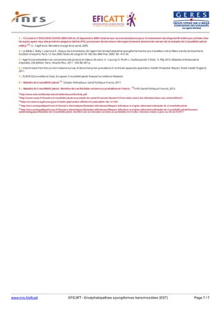 www.inrs.fr/eficatt EFICATT - Encéphalopathies spongiformes transmissibles (EST) Page 7 / 7
8 http://www.who.int/bloodproducts/tablestissueinfectivity.pdf
9 http://ansm.sante.fr/Dossiers/Creutzfeldt-Jakob-et-produits-de-sante/Protocole-Standard-Prion-lutte-contre-les-infections-liees-aux-soins/(offset)/1
10 http://circulaires.legifrance.gouv.fr/index.php?action=afficherCirculaire&hit=1&r=21259
11 http://invs.santepubliquefrance.fr/Dossiers-thematiques/Maladies-infectieuses/Risques-infectieux-d-origine-alimentaire/Maladie-de-Creutzfeldt-Jakob
12 http://invs.santepubliquefrance.fr/Dossiers-thematiques/Maladies-infectieuses/Risques-infectieux-d-origine-alimentaire/Maladie-de-Creutzfeldt-Jakob/Donnees-
epidemiologiques/Maladie-de-Creutzfeldt-Jakob.-Nombre-de-cas-decedes-certains-ou-probables-en-France.-Donnees-mises-a-jour-au-28-avril-2017
3 | Circulaire n°DGS/SD5C/DHOS/2005/435 du 23 septembre 2005 relative aux recommandations pour le traitement des dispositifs médicaux utilisés chez
les sujets ayant reçu des produits sanguins labiles (PSL) provenant de donneurs rétrospectivement atteints de variant de la maladie de Creutzfeldt-Jakob
(vMCJ) 10. In : Légifrance. Ministère chargé de la santé, 2005.
4 | Le Bâcle C, Balty I, Leprince A - Risque de transmission de l'agent de l'encéphalopathie spongiforme bovine aux travailleurs de la filière viande de boucherie.
Audition d'experts. Paris, 12 mai 2000. Notes de congrès TD 108. Doc Méd Trav. 2000 ; 84 : 415-34.
5 | Agents transmissibles non conventionnels (prions) et milieux de soins. In : Launay O, Piroth L, Yazdanpanah Y (Eds) - E. Pilly 2012. Maladies infectieuses et
tropicales. 23e édition. Paris : Vivactis Plus ; 2011 : 543-46, 607 p.
6 | Interim data from the current national survey of abnormal prion prevalence in archived appendix specimens. Health Protection Report. Public Health England,
2011.
7 | EUROCDJ Surveillance Data. European Creutzfeldt Jakob Disease Surveillance Network.
8 | Maladie de Creutzfeldt-Jakob 11. Dossier thématique. Santé Publique France, 2017.
9 | Maladie de Creutzfeldt-Jakob. Nombre de cas décédés certains ou probables en France. 12InVS (Santé Publique France), 2013.
 