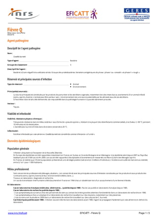 www.inrs.fr/eficatt EFICATT - Fièvre Q Page 1 / 5
Fièvre QMise à jour de la fiche
09/2010
Agent pathogène
Descriptif de l'agent pathogène
Réservoir et principales sources d'infection
Viabilité et infectiosité
Données épidémiologiques
Population générale
Milieu professionnel
Nom :
Coxiella burnetii
Type d'agent Bactérie
Groupe de classement 3
Descriptif de l'agent :
Bactérie à Gram négatif intra-cellulaire stricte. Groupe des protéobactéries. Variations antigéniques de phase : phase I ou « smooth » et phase II « rough ».
Type de réservoir Animal
Environnement
Principale(s) source(s) :
La source principale est constituée par les produits de parturition et les sécrétions vaginales, notamment lors des mises-bas ou avortements d’un animal infecté
(ovins, caprins, bovins). L’animal peut être porteur sain. L’environnement est une source potentielle par les aérosols issus de ces sécrétions.
Si l’excrétion dans le lait a été démontrée, son imputabilité dans la pathologie humaine n’a pas été clairement prouvée.
Vecteur :
Tiques.
Viabilité, résistance physico-chimique :
Très grande résistance dans le milieu extérieur sous forme de « pseudo-spores », résistant à la plupart des désinfectants commercialisés, à la chaleur (> 80 °C pendant
10 minutes) et à la dessiccation.
C. burnetii peut survivre 8 mois dans de la laine conservée à 20 °C.
Infectiosité :
Extrême infectiosité par voie aérienne. Coxiella burnetii est considérée comme infectante « à l’unité ».
Infection ubiquitaire (à l’exception de la Nouvelle-Zélande).
En Europe des épidémies ont été rapportées notamment en France, en Suisse, en Grande-Bretagne et en Allemagne. Une épidémie sévit depuis 2007 au Pays-Bas
totalisant plus de 3 500 cas à la fin 2009. Les cas ont été rapportés à des épisodes d’avortements en masse liés à la fièvre Q dans des élevages caprins.
En France, on estime que 5 % de la population présenterait une sérologie positive (soit environ 3 millions d’individus). L’incidence annuelle est mal connue, estimée
entre 0,1 et 1 pour 1 000 habitants.
Sont concernés les professionnels (élevages, abattoirs…) en contact étroit avec les principales sources d’émission constituées par les produits et sous-produits des
ruminants (ovins, caprins, bovins) et leur environnement (litière, laine…).
Travaux en laboratoire : diagnostic et recherche.
Un cas de transmission interhumaine a été documenté en France en 1994 chez un obstétricien lors d’un accouchement d’une femme infectée.
En laboratoire :
Cas en laboratoires d'analyse (médicales, vétérinaires...) publiés depuis 1985 : Pas de cas publié en laboratoire d’analyse depuis 1985.
Cas en laboratoire de recherche publiés depuis 1985 :
- 2 cas symptomatiques survenus chez des personnels de soins au contact de brebis gravides atteintes d’endométrite dans un laboratoire de recherche en 1985.
- 1 cas symptomatique chez un employé d’un laboratoire de recherche travaillant sur des moutons, notamment sur des placentas.
- 2 cas survenus en Australie en 2009 dans un laboratoire de recherche travaillant sur des cultures de C. burnetii.
Cas historiques publiés avant 1985 : Infection souvent décrite dans les laboratoires avant 1985, l’agent se propageant facilement par voie aérienne en dehors du
laboratoire.
 