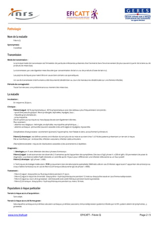 www.inrs.fr/eficatt EFICATT - Fièvre Q Page 2 / 5
Pathologie
Nom de la maladie
Transmission
La maladie
Populations à risque particulier
Fièvre Q
Synonyme(s) :
Coxiellose
Mode de transmission :
Le principal mode de transmission est l’inhalation de particules infectantes présentes chez l’animal et dans l’environnement (le plus souvent à partir de la laine ou de
produits de mises-bas).
La transmission par voie digestive reste discutée (par consommation de lait cru ou de produits à base de lait cru).
Les piqûres de tiques pourraient être en cause dans certains cas sporadiques.
Un cas de transmission interhumaine a été documenté (obstétricien au cours de manœuvres obstétricales sur une femme infectée).
Période de contagiosité :
Toute l’année avec une prédominance au moment des mises-bas.
Incubation :
En moyenne 20 jours.
Clinique :
Fièvre Q aiguë : 60 % asymptomatique ; 40 % symptomatique avec des tableaux plus fréquemment rencontrés :
- syndrome pseudo-grippal : fièvre prolongée, céphalées, myalgies, toux ;
- hépatite granulomateuse ;
- pneumopathie.
Des éruptions purpuriques ou maculopapuleuses sont également décrites.
Plus rarement :
- atteinte neurologique : méningite, encéphalite, neuropathie périphérique… ;
- atteinte cardiaque : péricardite (souvent associée à des arthralgies et myalgies), myocardite.
Complications d’une grossesse : avortement spontané, hypotrophie, mort fœtale in utero, accouchement prématuré.
Fièvre Q chronique : est définie comme une infection durant plus de six mois et survient chez 1 à 5 % des patients présentant un terrain à risque.
Elle se manifeste par : endocardite, infection vasculaire, infection ostéo-articulaire.
Chez la femme enceinte : risques de réactivations associées à des avortements à répétition.
Diagnostic :
1. Sérologie par IF avec détection des deux phases d'anticorps :
Fièvre Q aiguë : la séroconversion est observée 2-3 semaines après l’apparition des symptômes. Des taux d’IgG phase II ⩾ 200 et IgM ⩾ 50 permettent de poser le
diagnostic. La présence isolée d’IgM nécessite un contrôle après 14 jours pour différencier une infection débutante ou un faux positif.
Fièvre Q chronique : IgG phase I ⩾ 800.
2. Techniques de biologie moléculaire : PCR (uniquement dans les laboratoires spécialisés). Méthode utile en cas d’infection aiguë avant l’ apparition des anticorps ou
si taux faible d’anticorps ou en cas de fièvre Q chronique (découverte IgG de phase I ⩾ 800).
Traitement :
- Fièvre Q aiguë : doxycycline ou fluoroquinolone pendant 21 jours.
- Fièvre Q aiguë à risque de chronicité : doxycycline + hydroxychloroquine pendant 12 mois ou doxycycline seule en cas d’immunodépression.
- Fièvre Q aiguë au cours de la grossesse : cotrimoxazole avec acide folinique pendant toute la grossesse.
- Fièvre Q chronique : doxycycline + hydroxychloroquine pendant au moins 18 mois.
Terrain à risque accru d'acquisition :
Sans objet.
Terrain à risque accru de forme grave :
Valvulopathie cardiaque et prothèse valvulaire cardiaque, prothèse vasculaire, immunodépression (patients infectés par le VIH, patient atteint de lymphomes…),
grossesse.
 