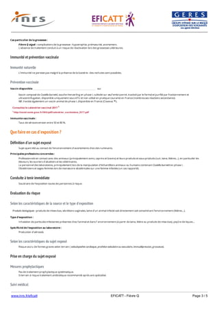 www.inrs.fr/eficatt EFICATT - Fièvre Q Page 3 / 5
Immunité et prévention vaccinale
Immunité naturelle
Prévention vaccinale
Que faire en cas d'exposition ?
Définition d'un sujet exposé
Conduite à tenir immédiate
Evaluation du risque
Selon les caractéristiques de la source et le type d'exposition
Selon les caractéristiques du sujet exposé
Prise en charge du sujet exposé
Mesures prophylactiques
Suivi médical
Cas particulier de la grossesse :
Fièvre Q aiguë : complications de la grossesse : hypotrophie, prématurité, avortement.
L’absence de traitement conduit à un risque de réactivation lors des grossesses ultérieures.
L’immunité ne persiste pas malgré la présence de la bactérie : des rechutes sont possibles.
Vaccin disponible oui
Vaccin composé de Coxiella burnetii, souche Henzerling en phase I, cultivée sur œuf embryonné, inactivé par le formol et purifié par fractionnement et
ultracentrifugation, disponible uniquement sous ATU et non utilisé en pratique courante en France (nombreuses réactions secondaires).
NB : il existe également un vaccin animal de phase I, disponible en France (Coxevac ).®
Consultez le calendrier vaccinal 2017 1
1 http://social-sante.gouv.fr/IMG/pdf/calendrier_vaccinations_2017.pdf
Immunite vaccinale :
Taux de séroconversion entre 50 et 80 %.
Sujet ayant été au contact de l’environnement d’avortements chez des ruminants.
Principales professions concernées :
Professionnels en contact avec des animaux (principalement ovins, caprins et bovins) et leurs produits et sous-produits (cuir, laine, litières…), en particulier les
éleveurs, les ouvriers d'abattoirs et les vétérinaires.
Le personnel des laboratoires, principalement lors de la manipulation d'échantillons animaux ou humains contenant Coxiella burnetii en phase I.
Obstétriciens et sages-femmes lors de manœuvre obstétricales sur une femme infectée (un cas rapporté).
Soustraire de l’exposition toutes les personnes à risque.
Produits biologiques : produits de mises-bas, sécrétions vaginales, laine d’un animal infecté soit directement soit contaminant l’environnement (litières…).
Type d'exposition :
Inhalation de particules infectantes présentes chez l’animal et dans l’ environnement (à partir de laine, litière ou produits de mise-bas), piqûre de tiques…
Spécificité de l'exposition au laboratoire :
Production d’aérosols.
Risque accru de formes graves selon terrain ( valvulopathie cardiaque, prothèse valvulaire ou vasculaire, immudépression, grossesse).
Pas de traitement prophylactique systématique.
Si terrain à risque traitement antibiotique recommandé après avis spécialisé.
Clinique : si symptômes dans les 21 jours : évoquer le diagnostic.
 