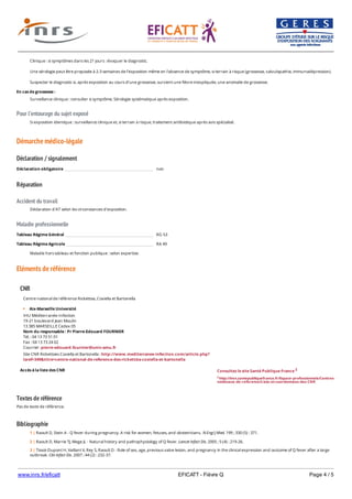 www.inrs.fr/eficatt EFICATT - Fièvre Q Page 4 / 5
Pour l'entourage du sujet exposé
Démarche médico-légale
Déclaration / signalement
Réparation
Accident du travail
Maladie professionnelle
Eléments de référence
Textes de référence
Pas de texte de référence.
Bibliographie
Clinique : si symptômes dans les 21 jours : évoquer le diagnostic.
Une sérologie peut être proposée à 2-3 semaines de l’exposition même en l’absence de symptôme, si terrain à risque (grossesse, valvulopathie, immunodépression).
Suspecter le diagnostic si, après exposition au cours d’une grossesse, survient une fièvre inexpliquée, une anomalie de grossesse.
En cas de grossesse :
Surveillance clinique : consulter si symptôme. Sérologie systématique après exposition.
Si exposition identique : surveillance clinique et, si terrain à risque, traitement antibiotique après avis spécialisé.
Déclaration obligatoire non
Déclaration d'AT selon les circonstances d'exposition.
Tableau Régime Général RG 53
Tableau Régime Agricole RA 49
Maladie hors tableau et fonction publique : selon expertise.
CNR
Accès à la liste des CNR
Centre national de référence Rickettsia, Coxiella et Bartonella
Aix-Marseille Université
IHU Méditerranée-Infection
19-21 boulevard Jean Moulin
13 385 MARSEILLE Cedex 05
Nom du responsable : Pr Pierre-Edouard FOURNIER
Tél. : 04 13 73 51 01
Fax : 04 13 73 24 02
Courriel : pierre-edouard.fournier@univ-amu.fr
Site CNR Rickettsies Coxiella et Bartonella : http://www.mediterranee-infection.com/article.php?
laref=349&titre=centre-national-de-reference-des-rickettsia-coxiella-et-bartonella
Consultez le site Santé Publique France 2
2 http://invs.santepubliquefrance.fr/Espace-professionnels/Centres-
nationaux-de-reference/Liste-et-coordonnees-des-CNR
1 | Raoult D, Stein A - Q fever during pregnancy. A risk for women, fetuses, and obstetricians. N Engl J Med. 199 ; 330 (5) : 371.
2 | Raoult D, Marrie TJ, Mege JL - Natural history and pathophysiology of Q fever. Lancet Infect Dis. 2005 ; 5 (4) : 219-26.
3 | Tissot-Dupont H, Vaillant V, Rey S, Raoult D - Role of sex, age, previous valve lesion, and pregnancy in the clinical expression and outcome of Q fever after a large
outbreak. Clin Infect Dis. 2007 ; 44 (2) : 232-37.
4 | Landais C, Fenollar F, Thuny F, Raoult D - From acute Q fever to endocarditis : serological follow-up strategy. Clin Infect Dis. 2007 ; 44 (10) : 1337-40.
 