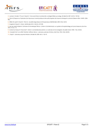 www.inrs.fr/eficatt EFICATT - Fièvre Q Page 5 / 5
4 | Landais C, Fenollar F, Thuny F, Raoult D - From acute Q fever to endocarditis : serological follow-up strategy. Clin Infect Dis. 2007 ; 44 (10) : 1337-40.
5 | Fièvre Q. Rapport sur l’évaluation des risques pour la santé publique et des outils de gestion des risques en élevage de ruminants. Maisons-Alfort : ANSES ; 2004 :
88 p.
6 | Million M, Lepidi H, Raoult D - Fièvre Q - actualités diagnostiques et thérapeutiques. Méd Mal Infect. 2009 ; 39 (2) : 82-94.
7 | Angelakis E, Raoult D - Q fever. Vet Microbiol. 2010 ; 140 (3-4) : 297-309.
8 | Van der Hoek W, Dijkstra F, Schimmer B, Schneeberger PM et al. - Q fever in the Netherlands : an update on the epidemiology and control measures. Euro Surv.
2010 ; 15 (12) : 1-4.
9 | Graham CJ, Yamauchi T, Rountree P - Q fever in animal laboratory workers : an outbreak and its investigation. Am J Infect Control. 1989 ; 17 (6) : 345-48.
10 | Hamadeh GN, Turner BW, Trible W Jr, Hoffmann BJ et al. - Laboratory outbreak of Q fever. J Fam Pract. 1992 ; 35 (6) : 683-85.
11 | Singh K - Laboratory-acquired infections. Clin Infect Dis. 2009 ; 49 (1) : 142–47.
 