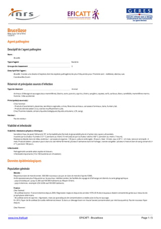 www.inrs.fr/eficatt EFICATT - Brucellose Page 1 / 5
BrucelloseMise à jour de la fiche
12/2013
Agent pathogène
Descriptif de l'agent pathogène
Réservoir et principales sources d'infection
Viabilité et infectiosité
Données épidémiologiques
Population générale
Nom :
Brucella
Type d'agent Bactérie
Groupe de classement 3
Descriptif de l'agent :
Brucella : il existe une dizaine d'espèces dont les espèces pathogènes les plus fréquentes pour l'homme sont : melitensis, abortus, suis.
Coccobacilles Gram -
Type de réservoir Animal
Animaux d’élevage et sauvages (tous mammifères). Bovins, ovins, porcins, caprins, chiens, sangliers, coyotes, cerfs, caribous, élans, camélidés, mammifères marins.
Homme : hôte accidentel.
Principale(s) source(s) :
Chez l'animal :
- Produits d’avortement, placentas, secrétions vaginales, urines, fèces des animaux, carcasses d’animaux, laine, fumiers, lait.
- Produits dérivés laitiers crus, viande insuffisamment cuite.
Chez l’homme malade, certains liquides biologiques (liquide articulaire, LCR, sang).
Vecteur :
Pas de vecteur.
Viabilité, résistance physico-chimique :
Sensible à l’eau de javel, l’éthanol à 70°, le formaldéhyde (formol), le glutaraldéhyde et à l'action des rayons ultraviolets.
Inactivé par la chaleur humide (121° C pendant au moins 15 minutes) et par la chaleur sèche (160° C pendant au moins 1 heure).
Résistance élevée dans le milieu extérieur : carcasses et organes : 135 jours ; pâture ombragée : 35 jours ; lisier : 8 mois ; eau à 20° C : 2,5 mois ; laine en entrepôt : 4
mois. Produits laitiers : plusieurs jours dans du lait même fermenté, plusieurs semaines dans le fromage ; viande congelée : plusieurs mois et dans le sang conservé à +
4 °C pendant 180 jours.
Infectiosité :
Pathogénicité variable selon espèce et biovars.
Infectiosité importante (10 à 100 bactéries en inhalation).
Monde :
Répandue dans le monde entier, 500 000 nouveaux cas par an dans le monde d'après l'OMS.
Anthropozoonose plus fréquente sur le pourtour méditerranéen, les facilités de voyage et d’échange ont étendu la carte géographique.
- pays enzootiques : jusqu’à 200 cas/100 000 habitants au Moyen Orient,
- pays indemnes : exemple USA 0,036 cas/100 000 habitants.
France :
Chez l'animal :
- Brucellose bovine : France indemne depuis 2005. Régression majeure depuis les années 1970 (35 % des troupeaux étaient contaminés) grâce aux mesures de
prophylaxie vétérinaire.
- Brucellose ovine et caprine : régression, mais cas sporadiques de contaminations croisées avec la faune sauvage.
En 2012, foyer de Brucellose (brucella mélintensis biovar 3) dans un élevage bovin en Haute Savoie (contamination par des bouquetins). Pas de nouveau foyer
depuis.
Chez l'homme :
Le nombre de cas humains déclarés chaque année a connu une régression majeure : de 800 cas en 1978 à une vingtaine de cas entre 2008 et 2011 et 32 cas en 2012.
 