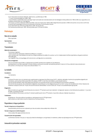 www.inrs.fr/eficatt EFICATT - Fièvre typhoïde Page 2 / 5
Pathologie
Nom de la maladie
Transmission
La maladie
Populations à risque particulier
Immunité et prévention vaccinale
Cas en laboratoire d'analyse( médicales, vétérinaires...) publiés depuis 1985 :
- 11 cas en Grande-Bretagne de 1980 à 1989.
- 4 cas d’infection à salmonella enterica sérotype Typhi contractés dans des laboratoires de microbiologie ont été publiés entre 1985 et 2005, tous rapportés à une
probable contamination par voie digestive.
- En France, au Centre national de référence (CNR) 1 seul cas à Typhi entre 1945 et 2007 malgré étude de plusieurs milliers de souches. Cas survenu à la fin des
années 40 après pipettage à la bouche et absorption de plusieurs ml de bouillon inoculé !
Cas en laboratoire de recherche publiés depuis 1985 : Pas de donnée.
Cas historiques publiés avant 1985 : 258 cas publiés avant 1974 dont 20 décès.
Fièvre typhoïde
Synonyme(s) :
Fièvre entérique
Mode de transmission :
Transmission digestive :
- le plus souvent par absorption d’aliments souillés par un porteur ;
- plus rarement, par l’intermédiaire de mains ou d’objets souillés par les selles d’un porteur ou d’un malade atteint de fièvre typhoïde ou de gastro-entérite à
salmonella typhi ;
- par ingestion d’eau, de coquillages, de fruits de mer ou de légumes crus contaminés.
Période de contagiosité :
Tant que la bactérie est excrétée : en général de la première semaine de la maladie à la convalescence.
Après guérison d'une fièvre typhoïde, 10 % des individus continuent à excréter ces bactéries pendant 3 mois et 2 à 5 % au-delà de 6 mois et deviennent
alors porteurs chroniques (au niveau de la vésicule biliaire +++).
Incubation :
1 à 2 semaines.
Clinique :
La phase d’invasion dure une semaine avec augmentation progressive de la fièvre jusqu’à 40 °C, asthénie, céphalées, insomnie, les symptômes digestifs sont
inconstants ; puis la phase d’état associe fièvre en plateau à 39-40 °C, diarrhée, obnubilation, pouls dissocié, tuphos...
Dans les formes bénignes, l'état reste stationnaire pendant une quinzaine de jours puis la convalescence dure plusieurs semaines.
Dans les formes plus graves, des complications (digestives, myocardiques ou neurologiques) peuvent survenir. Le taux de mortalité est de 10 % en l’absence de
traitement comparé à moins de 1 % pour les autres formes de salmonellose. Il chute à moins de 1 % avec une antibiothérapie appropriée.
Diagnostic :
Mise en évidence du germe dans les hémocultures surtout la 1 semaine avant tout traitement : le diagnostic repose sur des hémocultures positives +++ (ou dans
les selles : inconstant et tardif).
Le test de Widal et Félix est peu contributif : il devient positif à partir de la 2 semaine ; il peut être utile pour dépister les porteurs.
ère
ème
Traitement :
Antibiotiques = fluoroquinolones si sensibles ou céphalosporines de 3 génération.
Azithromycine en alternative si souche résistante aux fluoroquinolones.
ème
Terrain à risque accru d'acquisition :
Gastrectomisés, personnes sous traitement par des anti-acides, immunodéprimés, infection VIH.
Terrain à risque accru de forme grave :
Immunodéprimés, âges extrêmes de la vie.
Cas particulier de la grossesse :
Les femmes enceintes n’ont pas un risque plus élevé de développer une typhoïde. En traitement, utiliser les céphalosporines de 3 génération.ème
 