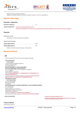 www.inrs.fr/eficatt EFICATT - Fièvre typhoïde Page 4 / 5
Démarche médico-légale
Déclaration / signalement
Liste des maladies à DO
Réparation
Accident du travail
Maladie professionnelle
Non
Eléments de référence
Textes de référence
Pas de texte de référence.
Respect des mesures d’hygiène standards.
Hygiène de la vaisselle du patient, des sanitaires utilisés par le patient (+ bassin en hospitalisation)…
Déclaration obligatoire oui
Consultez le site Santé Publique France 2
2 http://invs.santepubliquefrance.fr/Espace-professionnels/Maladies-a-declaration-obligatoire/Liste-des-maladies-a-declaration-obligatoire
Déclaration d'AT selon les circonstances d'exposition.
Tableau Régime Général RG 76
Tableau Régime Agricole
Maladie hors tableau et fonction publique : selon expertise.
CNR
Accès à la liste des CNR
Centre national de référence Escherichia coli, Shigelles, Salmonelles
CNR Coordonnateur
Institut Pasteur
Unité des Bactéries Pathogènes Entériques
25-28 rue du Docteur Roux
75 724 PARIS CEDEX 15
Nom du responsable : Dr François-Xavier WEILL
Nom du Co-responsable : Dr Simon LE HELLO
Tél. : 01 45 68 83 45 - 01 40 61 37 24 - Secrétariat : 01 45 68 83 39
Fax : 01 45 68 88 37
Sophie LEFEVRE : 01 45 68 83 44
Courriel : salmonella@pasteur.fr - colishig@pasteur.fr - slehello@pasteur.fr -
sophie.lefevre@pasteur.fr
Site CNR Escherichia coli, Shigella, Salmonella : https://www.pasteur.fr/fr/sante-
publique/CNR/les-cnr/escherichia-coli-shigella-salmonella
CNR Laboratoire associé
AP-HP Robert Debré
Service de Microbiologie
48 boulevard Sérurier
75 019 PARIS
Nom des responsables : Pr Stéphane BONACORSI, Dr Patricia MARIANI-KURKDJIAN
Tél. : 01 40 03 23 40
Fax : 01 40 03 24 50
Stéphane Bonacorsi : 01 40 03 57 92
Patricia Marini-Kurkdjian : 01 40 03 23 41
Philippe Bidet : 01 40 03 41 93
Courriel : e.coli@aphp.fr // stephane.bonacorsi@aphp.fr
Site CNR laboraotire associé : http://cnr-escherichiacoli-robertdebre.aphp.fr/
Consultez le site Santé Publique France 3
3 http://invs.santepubliquefrance.fr/Espace-professionnels/Centres-nationaux-
de-reference/Liste-et-coordonnees-des-CNR
 