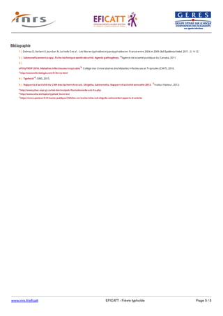 www.inrs.fr/eficatt EFICATT - Fièvre typhoïde Page 5 / 5
Bibliographie
4 http://www.phac-aspc.gc.ca/lab-bio/res/psds-ftss/salmonella-ent-fra.php
6 http://www.who.int/topics/typhoid_fever/en/
7 https://www.pasteur.fr/fr/sante-publique/CNR/les-cnr/escherichia-coli-shigella-salmonella/rapports-d-activite
1 | Delmas G, Varlant V, Jourdan N, Le Hello S et al. - Les fièvres typhoïdes et paratyphoïdes en France entre 2004 et 2009. Bull Epidémiol Hebd. 2011 ; 2 : 9-12.
2 | Salmonella enterica spp. Fiche technique santé-sécurité. Agents pathogènes. 4Agence de la santé publique du Canada, 2011.
3 |
ePillyTROP 2016. Maladies infectieuses tropicales 5. Collège des Universitaires des Maladies Infectieuses et Tropicales (CMIT), 2016.
5 http://www.infectiologie.com/fr/livres.html
4 | Typhoid 6. OMS, 2015.
5 | Rapports d'activité du CNR des Escherichia coli, Shigella, Salmonella. Rapport d'activité annuelle 2013. 7Institut Pasteur, 2013.
 