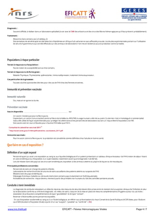 www.inrs.fr/eficatt EFICATT - Fièvres Hémorragiques Virales Page 4 / 7
Populations à risque particulier
Immunité et prévention vaccinale
Immunité naturelle
Prévention vaccinale
Que faire en cas d'exposition ?
Définition d'un sujet exposé
Conduite à tenir immédiate
Diagnostic :
Souvent difficile, à réaliser dans un laboratoire spécialisé (à voir avec le CNR des arbovirus et des virus des fièvres hémorragiques qu’il faut prévenir préalablement).
Traitement :
Ribavirine dans certains cas ( cf. tableau 2)
Des tentatives de sérothérapie ont été faites lors d'épidémies en Afrique Sub-saharienne sans efficacité prouvée. Les études expérimentales portant sur l'utilisation
de sérums hyperimmuns qui ont été effectués sur des animaux de laboratoire n'ont mis en évidence aucune protection contre la maldie.
Terrain à risque accru d'acquisition :
Pas de notion de susceptibilité accrue chez certains.
Terrain à risque accru de forme grave :
Maladie Thymique, Thymectomie, splénectomie ; Immunodépression, traitement immuosupresseur.
Cas particulier de la grossesse :
Fausses couches spontanées décrites pour des cas de FHV chez des femmes enceintes.
Oui, mais on en ignore la durée.
Vaccin disponible oui
Un vaccin n'existe que pour la fièvre jaune.
Cependant, un vaccin à virus inactivé contre la Fièvre de la Vallée du Rift (FVR) à usage humain a été mis au point. Ce dernier n'est ni homologué ni commercialisé
mais a été utilisé de façon expérimentale pour protéger les vétérinaires et les personnels de laboratoire courant un risque élevé d'exposition à la FVR.
Des vaccins sont en cours d'études pour d'autres FHV telles que FHCC.
Consultez le calendrier vaccinal 2017 1
1 http://social-sante.gouv.fr/IMG/pdf/calendrier_vaccinations_2017.pdf
Immunite vaccinale :
Pour le vaccin contre la fièvre jaune : la protection est considérée comme définitive chez l'adulte en bonne santé.
Personnel ayant pu avoir une exposition au sang ou aux liquides biologiques d’un patient présentant un tableau clinique évocateur de FHV (notion de séjour récent
en zone endémique ou d’exposition à un sujet malade), notamment avant que le diagnostic n'ait été fait.
Lors de mission dans des pays où ces virus sont endémiques, exposition à des animaux atteints ou piqûre de tiques ou de moustiques.
Principales professions concernées :
Personnels de soins en charge de patients infectés.
Laboratoires de recherche et des structures de soins accueillants des patients atteints ou suspects de FHV.
Missions dans les pays endémiques.
Dépeçage d’animaux malades ou retrouvés morts dans certains pays (notamment en forêt équatoriale).
Animaleries de recherche : risque devenu minime à partir des primates non humains du fait des contrôles sanitaires actuels.
Le diagnostic de certitude nécessitant un délai de réponse, des mesures de sécurité doivent être prises entre le moment de la suspicion clinique de l'infection et celui
où le laboratoire confirme ou infirme le diagnostic : en milieu de soins, s'assurer de la mise en place de mesures complémentaires d'hygiène autour du cas index :
association de précautions complémentaires de type "gouttelettes" et de type "contact".
Recenser d'éventuelles autres personnes exposées.
- En cas d'exposition accidentelle au sang ou à un fluide biologique, se référer aux préconisations du Haut Conseil de la Santé Publique (HCSP) faites, pour Ebola en
cas d'AEV (Accident d'Expostion Virale) à partir d'un cas "suspect", "possible" ou "confirmé" : ( R2)
En cas d'effraction cutanée ou de projection sur la peau, même saine : nettoyer à l'eau et au savon puis rincer abondamment, à compléter par une désinfection à
 