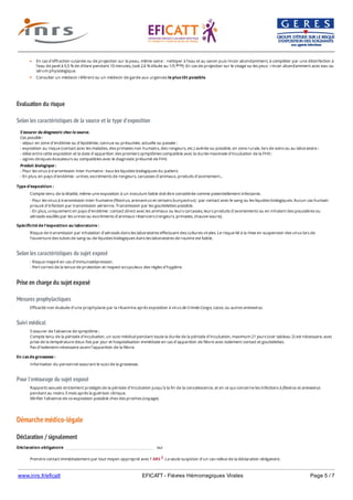 www.inrs.fr/eficatt EFICATT - Fièvres Hémorragiques Virales Page 5 / 7
Evaluation du risque
Selon les caractéristiques de la source et le type d'exposition
Selon les caractéristiques du sujet exposé
Prise en charge du sujet exposé
Mesures prophylactiques
Suivi médical
Pour l'entourage du sujet exposé
Démarche médico-légale
Déclaration / signalement
En cas d'effraction cutanée ou de projection sur la peau, même saine : nettoyer à l'eau et au savon puis rincer abondamment, à compléter par une désinfection à
l'eau de javel à 0,5 % de chlore pendant 10 minutes, (soit 2,6 % diluée au 1/5 ). En cas de projection sur le visage ou les yeux : rincer abondamment avec eau ou
sérum physiologique.
Consulter un médecin référent ou un médecin de garde aux urgences le plus tôt possible.
ème
S'assurer du diagnostic chez la source.
Cas possible :
- séjour en zone d'endémie ou d'épidémie, connue ou présumée, actuelle ou passée ;
- exposition au risque (contact avec les malades, des primates non humains, des rongeurs, etc.) avérée ou possible, en zone rurale, lors de soins ou au laboratoire ;
- délai entre cette exposition et la date d'apparition des premiers symptômes compatible avec la durée maximale d'incubation de la FHV ;
- signes cliniques évocateurs ou compatibles avec le diagnostic présumé de FHV.
Produit biologique :
- Pour les virus à transmission inter-humaine : tous les liquides biologiques du patient.
- En plus, en pays d'endémie : urines, excréments de rongeurs, carcasses d'animaux, produits d'avortement...
Type d'exposition :
Compte-tenu de la létalité, même une exposition à un inoculum faible doit être considérée comme potentiellement infectante.
- Pour les virus à transmission inter-humaine (filovirus, arenavirus et certains bunyavirus) : par contact avec le sang ou les liquides biologiques. Aucun cas humain
prouvé d'infection par transmission aérienne. Transmission par les gouttelettes possible.
- En plus, uniquement en pays d'endémie : contact direct avec les animaux ou leurs carcasses, leurs produits d'avortements ou en inhalant des poussières ou
aérosols souillés par les urines ou excréments d'animaux réservoirs (rongeurs, primates, chauve-souris).
Spécificité de l'exposition au laboratoire :
Risque de transmission par inhalation d’aérosols dans les laboratoires effectuant des cultures virales. Le risque lié à la mise en suspension des virus lors de
l’ouverture des tubes de sang ou de liquides biologiques dans les laboratoires de routine est faible.
- Risque majoré en cas d'immunodépression.
- Port correct de la tenue de protection et respect scrupuleux des règles d'hygiène.
Efficacité non évaluée d’une prophylaxie par la ribavirine après exposition à virus de Crimée-Congo, Lassa, ou autres arenavirus.
S'assurer de l'absence de symptôme ;
Compte tenu de la période d’incubation, un suivi médical pendant toute la durée de la période d'incubation, maximum 21 jours (voir tableau 2) est nécessaire, avec
prise de la température deux fois par jour et hospitalisation immédiate en cas d’apparition de fièvre avec isolement contact et gouttelettes.
Pas d’isolement nécessaire avant l’apparition de la fièvre.
En cas de grossesse :
Information du personnel assurant le suivi de la grossesse.
Rapports sexuels strictement protégés de la période d’incubation jusqu’à la fin de la convalescence, et en ce qui concerne les infections à filovirus et arenavirus
pendant au moins 3 mois après la guérison clinique.
Vérifier l’absence de co-exposition possible chez des proches (voyage).
Déclaration obligatoire oui
Prendre contact immédiatement par tout moyen approprié avec l' ARS 2. La seule suspicion d'un cas relève de la déclaration obligatoire.
2 https://www.ars.sante.fr/
 