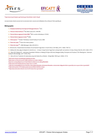 www.inrs.fr/eficatt EFICATT - Fièvres Hémorragiques Virales Page 7 / 7
6 http://www.hcsp.fr/Explore.cgi/Telecharger?NomFichier=hc001138.pdf
Les seuls textes récents concernent la conduite à tenir concernant la Maladie à Virus Ebola (cf. fiche spécifique)
Bibliographie
7 http://www.cdc.gov/ncezid/dhcpp/vspb/diseases.html
8 http://www.revmed.ch/rms/2012/RMS-340/Fievres-virales-d-ailleurs
9 http://invs.santepubliquefrance.fr/beh/2006/43_44/beh_43_44_2006.pdf%20OMS
10 http://www.who.int/topics/haemorrhagic_fevers_viral/fr/
11 http://invs.santepubliquefrance.fr/Dossiers-thematiques/Maladies-infectieuses/Maladies-a-declaration-obligatoire/Fievre-jaune/Qu-est-ce-que-la-fievre-jaune%20?
12 http://www.pasteur.fr/fr/institut-pasteur/presse/fiches-info/fievre-lassa
13 http://www.who.int/csr/don/23-march-2016-lassa-fever-germany/fr/
1 | Diseases handled by Viral Special Pathogens Branch. 7CDC.
2 | Fièvres virales d’ailleurs. 8 Rev Med Suisse 2012 ; 994-999.
3 | Fièvres Hémorragiques Virales 2006. 9 BEH numéro thématique n°43-44.
4 | Fièvres hémorragiques virales 10.OMS.
5 | Fièvre jaune. 11 Dossier Thématique. Santé Publique France, 2008
6 | Fièvre de Lassa. 12 Fiche info Institut pasteur.
7 | Fièvre de Lassa 13 – OMS Allemagne -Mars 2016-09-12.
8 | Richards GA.- Nososcomial transmission of viral haemorrhagic fever in South Africa. S Afr Med J. 2015 ; 105(9) : 709-712.
9 | Celikbas AK, Dokuzoğuz B, Baykam N, Gok SE et al. - Crimean-Congo hemorrhagic fever among health care workers, Turkey. Emerg Infect Dis. 2014 ; 20(3) : 477-9.
10 | Byers KB., Wooley DP. - Laboratory-Associated Infections In Wooley DP, Byers KB (Hds). Biological Safety, Pricinples and Practices 5 Ed. Washignton : American
Society for Microbiology ; 2017 : 59-92, 741p.
e
11 | Barry M. et al. Treatment of a laboratory-acquired Sabia Virus infection - N Engl J Med. 1995 Aug 3 ; 333(5) : 317-8.
 