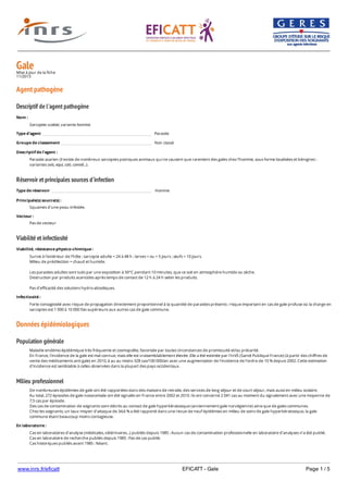 www.inrs.fr/eficatt EFICATT - Gale Page 1 / 5
GaleMise à jour de la fiche
11/2013
Agent pathogène
Descriptif de l'agent pathogène
Réservoir et principales sources d'infection
Viabilité et infectiosité
Données épidémiologiques
Population générale
Milieu professionnel
Nom :
Sarcoptes scabiei, variante hominis
Type d'agent Parasite
Groupe de classement Non classé
Descriptif de l'agent :
Parasite acarien (il existe de nombreux sarcoptes psoriques animaux qui ne causent que rarement des gales chez l'homme, sous forme localisées et bénignes :
variantes ovis, equi, cati, cameli...).
Type de réservoir Homme
Principale(s) source(s) :
Squames d'une peau infestée.
Vecteur :
Pas de vecteur
Viabilité, résistance physico-chimique :
Survie à l'extérieur de l'hôte : sarcopte adulte = 24 à 48 h ; larves < ou = 5 jours ; œufs = 10 jours.
Milieu de prédilection = chaud et humide.
Les parasites adultes sont tués par une exposition à 50°C pendant 10 minutes, que ce soit en atmosphère humide ou sèche.
Destruction par produits acaricides après temps de contact de 12 h à 24 h selon les produits.
Pas d'efficacité des solutions hydro-alcooliques.
Infectiosité :
Forte contagiosité avec risque de propagation directement proportionnel à la quantité de parasites présents : risque important en cas de gale profuse où la charge en
sarcoptes est 1 000 à 10 000 fois supérieure aux autres cas de gale commune.
Maladie endémo-épidémique très fréquente et cosmopolite, favorisée par toutes circonstances de promiscuité et/ou précarité.
En France, l'incidence de la gale est mal connue, mais elle est vraisemblablement élevée. Elle a été estimée par l'InVS (Santé Publique France) (à partir des chiffres de
vente des médicaments anti gale) en 2010, à au au moins 328 cas/100 000/an avec une augmentation de l'incidence de l'ordre de 10 % depuis 2002. Cette estimation
d'incidence est semblable à celles observées dans la plupart des pays occidentaux.
De nombreuses épidémies de gale ont été rapportées dans des maisons de retraite, des services de long séjour et de court séjour, mais aussi en milieu scolaire.
Au total, 272 épisodes de gale nosocomiale ont été signalés en France entre 2002 et 2010. Ils ont concerné 2 041 cas au moment du signalement avec une moyenne de
7,5 cas par épisode.
Des cas de contamination de soignants sont décrits au contact de gale hyperkératosique (anciennement gale norvégienne) ainsi que de gales communes.
Chez les soignants, un taux moyen d'attaque de 34,6 % a été rapporté dans une revue de neuf épidémies en milieu de soins de gale hyperkératosique, la gale
commune étant beaucoup moins contagieuse.
En laboratoire :
Cas en laboratoires d'analyse (médicales, vétérinaires...) publiés depuis 1985 : Aucun cas de contamination professionnelle en laboratoire d’analyses n’a été publié.
Cas en laboratoire de recherche publiés depuis 1985 : Pas de cas publié.
Cas historiques publiés avant 1985 : Néant.
 