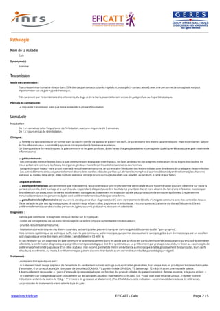www.inrs.fr/eficatt EFICATT - Gale Page 2 / 5
Pathologie
Nom de la maladie
Transmission
La maladie
Gale
Synonyme(s) :
Scabiose
Mode de transmission :
Transmission interhumaine directe dans 95 % des cas par contacts cutanés répétés et prolongés (+ contact sexuel) avec une personne. La contagiosité est plus
importante en cas de gale hyperkératosique.
Très rarement par l'intermédiaire des vêtements, du linge et de la literie, essentiellement en cas de gale profuse ou hyperkératosique.
Période de contagiosité :
Le risque de transmission bien que faible existe dès la phase d'incubation.
Incubation :
De 1 à 6 semaines selon l'importance de l'infestation, avec une moyenne de 3 semaines.
De 1 à 3 jours en cas de ré-infestation.
Clinique :
La femelle du sarcopte creuse un tunnel dans la couche cornée de la peau et y pond ses œufs, ce qui entraîne des lésions caractéristiques - mais inconstantes - à type
de fins sillons sinueux à extrémité papuleuse correspondant à l'éminence acarienne.
On distingue deux formes cliniques : la gale commune et les gales profuses, à très fortes charges parasitaires et contagiosité (gale hyperkératosique et gale disséminée
inflammatoire).
La gale commune :
- Les principales zones infestées dans la gale commune sont les espaces interdigitaux, les faces antérieures des poignets et des avant-bras, les plis des coudes, les
creux axillaires, la ceinture, les fesses, les organes génitaux masculins et les aréoles mammaires des femmes.
- Le signe clinique majeur est le prurit intense à recrudescence nocturne, ce qui entraîne l'évolution des lésions initiales avec des lésions de grattage et de surinfection.
- Les autres éléments cliniques potentiellement observables sont les vésicules perlées qui abritent les nymphes d'acariens (lésions dyshidrosiformes), les chancres
scabieux au niveau de la verge, et les nodules scabieux, oblongs bruns ou rouges, localisés aux aisselles, au scrotum, à l'aine et aux flancs.
Les gales profuses :
La gale hyperkératosique, anciennement gale norvégienne, se caractérise par une érythrodermie généralisée et une hyperkératose pouvant s'étendre sur toute la
surface corporelle, dont le visage et le cuir chevelu. Cependant, elle peut aussi être localisée. Le prurit est discret voire absent. Du fait d'une infestation massive par
des milliers de parasites, cette forme est extrêmement contagieuse, notamment en institution où elle peut provoquer de véritables épidémies. Les personnes
immunodéprimées et les personnes âgées sont préférentiellement touchées par cette forme.
La gale disséminée inflammatoire est souvent la conséquence d'un diagnostic tardif, voire de traitements itératifs d'une gale commune avec des corticoïdes locaux.
Elle se caractérise par des signes atypiques : éruption rouge vif sans sillon, papuleuse et vésiculeuse, très prurigineuse. L'atteinte du dos est fréquente. Elle est
préférentiellement observée chez les personnes âgées, souvent grabataires et vivant en collectivité.
Diagnostic :
Dans la gale commune, le diagnostic clinique repose sur le tryptique :
- notion de contage et/ou de cas dans l'entourage (le caractère conjugal ou familial est très évocateur) ;
- prurit à recrudescence nocturne ;
- localisations caractéristiques des lésions cutanées, sachant qu'elles peuvent manquer dans les gales débutantes ou des "gens propres".
Hors contexte épidémique où la clinique suffit, dans la gale commune, la dermoscopie, qui permet de visualiser le sarcopte grâce à un dermatoscope, est un excellent
outil diagnostique entre des mains entraînées : sensibilité entre 83 et 91 %.
En cas de doute sur un diagnostic de gale commune et systématiquement dans les cas de gale profuse, en particulier hyperkératosique ainsi qu'en cas d'épidémie en
collectivité, la confirmation diagnostique par prélèvement parasitologique doit être systématique. Le prélèvement par grattage cutané d'une lésion au vaccinostyle, de
préférence à l'extrémité papuleuse d'un sillon scabieux non excorié, permet de mettre en évidence au microscope à faible grossissement des sarcoptes, leurs œufs
et/ou leurs excréments. Au moins 3 prélèvements par patient doivent être réalisés avant de rendre un résultat parasitologique négatif.
Traitement :
Les moyens thérapeutiques sont :
- le traitement local : lavage soigneux de l'ensemble du revêtement cutané, séchage puis application généralisée, hors visage mais en privilégiant les zones habituelles
d'extension, d'un produit acaricide : benzoate de benzyle (ASCABIOL ), pyréthrinoïde (SPREGAL ). Laisser agir 12 h à 24 h avant une nouvelle toilette.
A éventuellement renouveler à 2 jours d'intervalle (protocole à adapter en fonction du produit utilisé et du patient considéré : femme enceinte, très jeune enfant...).
- le traitement par voie générale (actif uniquement sur les sarcoptes adultes) : l'ivermectine (STROMECTOL ) par voie orale en prise unique, à répéter (contre-
indications : enfants de moins de 15 kg, 1 trimestre de grossesse et allaitement). (Pas d'AMM dans cette indication - recommandé dans le texte de référence).
Les protocoles de traitement varient selon le type de gale :
® ®
®
er
1 | Pour la gale commune, on peut avoir recours aux deux types de traitement : en effet, en l'état actuel des connaissances, il n'y a pas de niveau de preuve suffisant
 