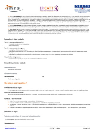 www.inrs.fr/eficatt EFICATT - Gale Page 3 / 5
Populations à risque particulier
Immunité et prévention vaccinale
Immunité naturelle
Prévention vaccinale
Que faire en cas d'exposition ?
Définition d'un sujet exposé
Conduite à tenir immédiate
Evaluation du risque
Selon les caractéristiques de la source et le type d'exposition
1 | Pour la gale commune, on peut avoir recours aux deux types de traitement : en effet, en l'état actuel des connaissances, il n'y a pas de niveau de preuve suffisant
pour recommander préférentiellement le traitement per os ou celui par voie locale ou une association des deux. Cependant, il existe de nombreux arguments en
faveur du traitement par voie générale par l'ivermectine (simplicité d'administration, bonne tolérance, absence de contre indication majeure, remboursement par la
Sécurité Sociale). En cas de traitement local, l'ASCABIOL semble le traitement à privilégier mais il n'est pas remboursé par la Sécurité Sociale. Un deuxième
traitement une semaine plus tard apparaît nécessaire car les différents produits utilisés par voie topique ou générale sont très probablement inefficaces sur les œufs
et peut-être les formes larvaires immatures et les taux de succès.
®
2 | Pour les gales profuses, une prise en charge en milieu spécialisé associe un isolement contact strict, un traitement oral par ivermectine et un traitement local par
benzoate de benzyle, toutes les semaines, jusqu'à la négativation des prélèvements parasitologiques. Il doit aussi comporter un traitement kératolytique adapté.
3 | Dans tous les cas Le traitement individuel doit obligatoirement s'accompagner d'un traitement du linge potentiellement contaminé. Il faudra inclure tout le linge
(vêtements, draps, serviettes...) qui a été utilisé depuis 48-72 heures en cas de gale commune et depuis 8-10 jours en cas de gale profuse/hyperkératosique. Le linge
doit être lavé en machine à 60 °C ou, pour les tissus ne supportant pas cette température, désinfecté par l'utilisation d'un acaricide (A-PAR ). Une désinfection de
l'environnement par acaricide est à décider avec les autorités sanitaires en cas d'épidémie de gale profuse.
®
Terrain à risque accru d'acquisition :
- Promiscuité avec les porteurs de scabiose.
- Immunodépression.
Terrain à risque accru de forme grave :
- Sujets âgés, grabataires, cachectiques.
- Sujets immunodéprimés chez qui la gale prend une forme profuse, hyperkératosique, à prolifération ++ de sarcoptes qui peut alors être révélatrice du déficit
immunitaire.
- Sujets atteints d'affections neurologiques avec troubles sensitifs à absence de prurit et donc de grattage à pullulation de parasites.
Cas particulier de la grossesse :
Les protocoles thérapeutiques doivent être adaptés chez les femmes enceintes.
Maladie non immunisante.
Vaccin disponible non
Pas de vaccin disponible
Personne ayant eu des contacts cutanés directs avec un sujet infesté, son linge de corps et de lit surtout en cas d'infestation massive, telles que les gales profuses.
Principales professions concernées :
Personnels de soins et assimilés, de laboratoire, d'entretien, ou de services sociaux en contact direct avec des porteurs de scabiose.
Délai d'intervention : au plus tôt après identification du sujet source.
S'assurer en milieu de soins que l'isolement du patient source a bien été mis en place et qu'il est traité.
En collectivité, s'assurer de l'éviction jusqu'à 3 jours après le traitement pour une gale commune et jusqu'à négativation de l'examen parasitologique pour les gales
profuses.
Changer la blouse et tous les textiles ayant été en contact : mettre en sac spécifique puis laver à température ⩾ 60 °C , puis sécher à chaud et/ou repasser.
Produit biologique : squames cutanées d'un patient infecté.
Type d'exposition :
Sujet infesté d'autant plus contagieux que sa charge en sarcoptes est importante et qu'il dissémine des squames cutanés infestés (++ gale disseminée ou
 