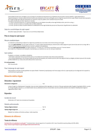 www.inrs.fr/eficatt EFICATT - Gale Page 4 / 5
Selon les caractéristiques du sujet exposé
Prise en charge du sujet exposé
Mesures prophylactiques
Suivi médical
Pour l'entourage du sujet exposé
Démarche médico-légale
Déclaration / signalement
Réparation
Accident du travail
Maladie professionnelle
Non
Eléments de référence
Textes de référence
Survenue de un ou plusieurs cas de gale 1. Conduite à tenir. Avis et rapport du 9 novembre 2012. Haut Conseil de la santé publique (HCSP), 2002 (
http://www.hcsp.fr/Explore.cgi/avisrapportsdomaine?clefr=312).
Sujet infesté d'autant plus contagieux que sa charge en sarcoptes est importante et qu'il dissémine des squames cutanés infestés (++ gale disseminée ou
hyperkératosique). Contacts cutanés directs (d'autant plus exposants qu'ils sont prolongés), avec du linge de corps et de lit du sujet infesté, d'autant plus exposants
qu'il s'agit de linge ayant été très récemment au contact du corps du patient, et en contexte chaud et humide.
Les sujets contacts peuvent être répartis en 3 cercles :
- 1 cercle : personnes ayant eu un contact prolongé avec un cas (relations sexuelles, entourage familial proche, soins de nursing...)
- 2 cercle : personne vivant ou travaillant dans la même collectivité
- 3 cercle : personne visitant occasionnellement la collectivité et entourage familial des personnes fréquentant régulièrement la collectivité.
er
e
e
Immunité, risques particuliers : risque accru en cas d'immunodépression.
Le traitement prophylactique dépend du degré de proximité avec le cas index et de la forme clinique de la gale.
- En cas de gale commune, tous les sujets contacts du 1 cercle, même asymptomatiques, doivents être traités (soignants ayant donné des soins de nursing). NB : le
respect strict des mesures d'isolement peut nuancer la décision thérapeutique.
- En cas de gale hyperkératosique, les sujets contacts du 1 cercle, du 2 cercle et, le cas échéant, ceux du 3 cercle, doivent
être traités. Si un traitement est nécessaire, il est identique au traitement du cas ( Cf. rubrique traitement).
er
er e e
À adapter au contexte : cas isolé(s) ou épidémie :
- information notamment des personnels de soins sur les modes de transmission et les mesures de prévention,
- hors contexte épidémique, suivi clinique simple des personnels exposés, sans omettre que les mains des soignants étant protégées, les lésions peuvent être situées
préférentiellement au niveau des zones découvertes / avant-bras...
En cas de grossesse :
Rien de particulier.
Dédramatiser la situation et déculpabiliser les sujets infestés. Traitement prophylactique de l'entourage proche du sujet exposé que si le diagnostic est suspecté ou
confirmé chez le sujet exposé.
Déclaration obligatoire non
Lorsqu'il s'agit d'un établissement hospitalier, le(s) cas index doit(doivent) être signalé(s), en interne, à l'Equipe opérationnelle d'hygiène hospitalière (EOH). La prise
en charge de gales profuses ou une dissémination dans la collectivité se fera en concertation avec les autorités sanitaires dont dépend l'établissement (Agence
régionale de Santé - ARS).
Déclaration d'AT selon les circonstances d'exposition.
Tableau Régime Général RG 76
Tableau Régime Agricole
Maladie hors tableau et fonction publique : selon expertise.
 