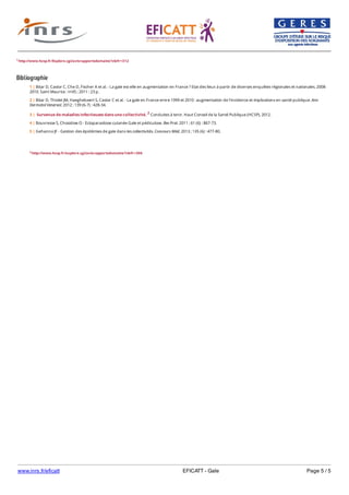 www.inrs.fr/eficatt EFICATT - Gale Page 5 / 5
1 http://www.hcsp.fr/Explore.cgi/avisrapportsdomaine?clefr=312
Bibliographie
2 http://www.hcsp.fr/explore.cgi/avisrapportsdomaine?clefr=306
1 | Bitar D, Castor C, Che D, Fischer A et al. - La gale est-elle en augmentation en France ? Etat des lieux à partir de diverses enquêtes régionales et nationales. 2008-
2010. Saint Maurice : InVS ; 2011 : 23 p.
2 | Bitar D, Thiolet JM, Haeghebaert S, Castor C et al. - La gale en France entre 1999 et 2010 : augmentation de l'incidence et implications en santé publique. Ann
Dermatol Venereol. 2012 ; 139 (6-7) : 428-34.
3 | Survenue de maladies infectieuses dans une collectivité. 2 Conduites à tenir. Haut Conseil de la Santé Publique (HCSP), 2012.
4 | Bouvresse S, Chosidow O - Ectoparasitose cutanée Gale et pédiculose. Rev Prat. 2011 ; 61 (6) : 867-73.
5 | Gehanno JF - Gestion des épidémies de gale dans les collectivités. Concours Méd. 2013 ; 135 (6) : 477-80.
 