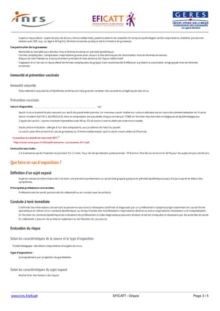 www.inrs.fr/eficatt EFICATT - Grippe Page 3 / 5
Immunité et prévention vaccinale
Immunité naturelle
Prévention vaccinale
Que faire en cas d'exposition ?
Définition d'un sujet exposé
Conduite à tenir immédiate
Evaluation du risque
Selon les caractéristiques de la source et le type d'exposition
Selon les caractéristiques du sujet exposé
Sujets à risque élevé : sujets de plus de 65 ans, immunodéprimés, patients atteints de maladies chroniques (pathologies cardio-respiratoires, diabète), personnes
obèses avec IMC sup. ou égal à 40 Kg/m2, femmes enceintes quelque soit le trimestre de grossesse.
Cas particulier de la grossesse :
Morbidité et mortalité plus élevées chez la femme enceinte en période épidémique.
Formes compliquées : complication respiratoires graves avec recours à des techniques de réanimation chez les femmes enceintes.
Risque de mort foetale ou d'accouchement prématuré mais absence de risque malformatif.
S'agissant d'un terrain à risque élevé de formes compliquées de grippe, il est recommandé d'effectuer à présent la vaccination antigrippale chez les femmes
enceintes.
Naturellement acquise lors d'épidémies antérieures mais grande variation des caractères antigéniques des virus.
Vaccin disponible oui
Vaccin à virus inactivé le plus souvent sur œufs de poule embryonnés. Un nouveau vaccin réalisé sur culture cellulaire est en cours de commercialisation en France.
Vaccin trivalent A(H1N1), A(H3N2) et B, dont la composition est actualisée chaque année par l'OMS en fonction des données virologiques et épidémiologiques.
2 types de vaccins : vaccins inactivés injectables (voie IM ou ID) et vaccins vivants atténués (voie intra nasale).
Seule contre-indication : allergie à l'un des composants, aux protéines de l'œuf ou poulet.
Le vaccin peut être prescrit en cas de grossesse ou d'immunodépression sauf si vaccin vivant atténué (Fluenza).
Consultez le calendrier vaccinal 2017 1
1 http://social-sante.gouv.fr/IMG/pdf/calendrier_vaccinations_2017.pdf
Immunite vaccinale :
2 à 4 semaines après l'injection et pendant 9 à 12 mois. Taux de séroprotection postvaccinale : 70 % entre 18 et 60 ans et environ 60 % pour les sujets de plus de 60 ans.
Sujet en contact proche (moins de 2 m) avec une personne présentant un syndrome grippal typique en période épidémique jusqu'à 6 jours après le début des
symptômes.
Principales professions concernées :
Professionnels de santé, personnels de collectivité ou en contact avec les enfants.
Confirmer les informations concernant la personne source et si nécessaire confirmer le diagnostic par un prélèvement nasopharyngé notamment en cas de forme
sporadique en dehors d'un contexte épidémique, ou lorsqu'il existe des manifestations respiratoires sévères ou extra-respiratoires nécessitant une hospitalisation.
En fonction du contexte épidémique les indications de prélèvement à visée diagnostique peuvent évoluer et seront indiquées si nécessaire par les autorités de santé.
En collectivité, s'assurer de la mise en isolement ou de l'éviction du cas source.
Produit biologique : sécrétions respiratoires chargées de virus.
Type d'exposition :
principalement par projection de gouttelettes.
Rechercher des facteurs de risque :
- pour lui : sujet âgé, jeune enfant, maladie chronique, immunodépression, grossesse, obésité...
 