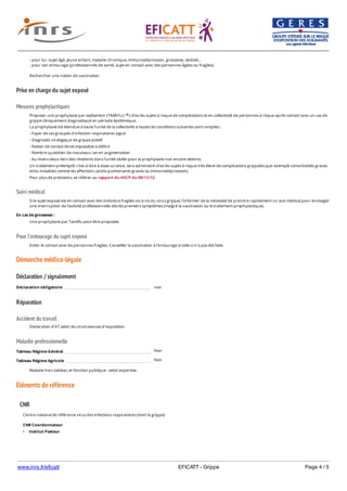 www.inrs.fr/eficatt EFICATT - Grippe Page 4 / 5
Prise en charge du sujet exposé
Mesures prophylactiques
Suivi médical
Pour l'entourage du sujet exposé
Démarche médico-légale
Déclaration / signalement
Réparation
Accident du travail
Maladie professionnelle
Non
Non
Eléments de référence
- pour lui : sujet âgé, jeune enfant, maladie chronique, immunodépression, grossesse, obésité...
- pour son entourage (professionnels de santé, sujet en contact avec des personnes âgées ou fragiles).
Rechercher une notion de vaccination.
Proposer une prophylaxie par oseltamivir (TAMIFLU ) chez les sujets à risque de complications et en collectivité de personnes à risque après contact avec un cas de
grippe cliniquement diagnostiqué en période épidémique.
La prophylaxie est étendue à toute l'unité de la collectivité si toutes les conditions suivantes sont remplies :
- Foyer de cas groupés d'infection respiratoires aiguë
- Diagnostic virologique de grippe positif
- Notion de contact étroit impossible à définir
- Nombre quotidien de nouveaux cas en augmentation
- Au moins deux tiers des résidents dans l'unité ciblée pour la prophylaxie non encore atteints.
Un traitement préemptif, c'est-à-dire à dose curative, sera administré chez les sujets à risque très élevé de complications grippales (par exemple comorbidités graves
et/ou instables comme les affections cardio-pulmonaires graves ou immunodépression).
Pour plus de précisions, se référer au rapport du HSCP du 09/11/12.
®
Si le sujet exposé est en contact avec des individus fragiles vis-à-vis du virus grippal, l'informer de la nécessité de prendre rapidement un avis médical pour envisager
une interruption de l'activité professionnelle dès les premiers symptômes (malgré la vaccination ou le traitement prophylactique).
En cas de grossesse :
Une prophylaxie par Tamiflu peut être proposée.
Eviter le contact avec les personnes fragiles. Conseiller la vaccination à l'entourage si celle-ci n'a pas été faite.
Déclaration obligatoire non
Déclaration d'AT selon les circonstances d'exposition.
Tableau Régime Général
Tableau Régime Agricole
Maladie hors tableau et fonction publique : selon expertise.
CNR
Centre national de référence virus des infections respiratoires (dont la grippe)
CNR Coordonnateur
Institut Pasteur
Unité de Génétique Moléculaire des Virus à ARN
 